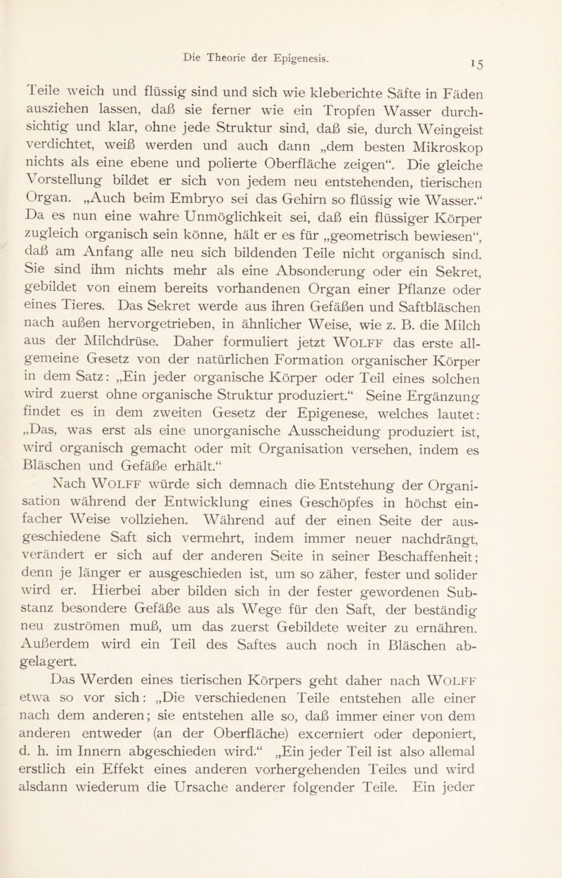 15 Teile weich und flüssig sind und sich wie kleberichte Säfte in Fäden ausziehen lassen, daß sie ferner wie ein Tropfen Wasser durch- sichtig und klar, ohne jede Struktur sind, daß sie, durch Weingeist verdichtet, weiß werden und auch dann „dem besten Mikroskop nichts als eine ebene und polierte Oberfläche zeigen“. Die gleiche Vorstellung bildet er sich von jedem neu entstehenden, tierischen Organ. „Auch beim Embryo sei das Gehirn so flüssig wie Wasser.“ Da es nun eine wahre Unmöglichkeit sei, daß ein flüssiger Körper zugleich organisch sein könne, hält er es für „geometrisch bewiesen“, daß am Anfang alle neu sich bildenden Teile nicht organisch sind. Sie sind ihm nichts mehr als eine Absonderung oder ein Sekret, gebildet von einem bereits vorhandenen Organ einer Pflanze oder eines Tieres. Das Sekret werde aus ihren Gefäßen und Saftbläschen nach außen hervorgetrieben, in ähnlicher Weise, wie z. B. die Milch aus der Milchdrüse. Daher formuliert jetzt Wolfe das erste all- gemeine Gesetz von der natürlichen Formation organischer Körper in dem Satz: „Ein jeder organische Körper oder Teil eines solchen wird zuerst ohne organische Struktur produziert.“ Seine Ergänzung findet es in dem zweiten Gesetz der Epigenese, welches lautet: „Das, was erst als eine unorganische Ausscheidung produziert ist, wird organisch gemacht oder mit Organisation versehen, indem es Bläschen und Gefäße erhält.“ Nach Wolfe würde sich demnach die-Entstehung der Organi- sation während der Entwicklung eines Geschöpfes in höchst ein- facher Weise vollziehen. Während auf der einen Seite der aus- geschiedene Saft sich vermehrt, indem immer neuer nachdrängt, verändert er sich auf der anderen Seite in seiner Beschaffenheit; denn je länger er ausgeschieden ist, um so zäher, fester und solider wird er. Hierbei aber bilden sich in der fester gewordenen Sub- stanz besondere Gefäße aus als Wege für den Saft, der beständig neu Zuströmen muß, um das zuerst Gebildete weiter zu ernähren. Außerdem wird ein Teil des Saftes auch noch in Bläschen ab- gelagert. Das Werden eines tierischen Körpers geht daher nach Wolfe etwa so vor sich: „Die verschiedenen Teile entstehen alle einer nach dem anderen; sie entstehen alle so, daß immer einer von dem anderen entweder (an der Oberfläche) excerniert oder deponiert, d. h. im Innern abgeschieden wird.“ „Ein jeder Teil ist also allemal erstlich ein Effekt eines anderen vorhergehenden Teiles und wird alsdann wiederum die Ursache anderer folgender Teile. Ein jeder