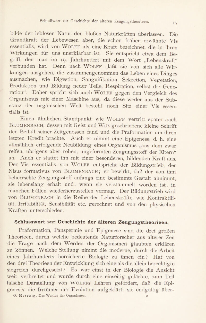 17 bilde der leblosen Natur den bloßen Naturkräften überlassen. Die Grundkraft der Lebewesen aber, die schon früher erwähnte Vis essentialis, wird von WOLFF als eine Kraft bezeichnet, die in ihren Wirkungen für uns unerklärbar ist. Sie entspricht etwa dem Be- griff, den man im 19. Jahrhundert mit dem Wort „Lebenskraft“ verbunden hat. Denn nach WoLFF „läßt sie von sich alle Wir- kungen ausgehen, die zusammengenommen das Leben eines Dinges ausmachen, wie Digestion, Sanguifikation, Sekretion, Vegetation, Produktion und Bildung neuer Teile, Respiration, selbst die Gene- ration“. Daher spricht sich auch Wolff gegen den Vergleich des Organismus mit einer Maschine aus, da diese weder aus der Sub- stanz der organischen Welt besteht noch Sitz einer Vis essen- tialis ist. Einen ähnlichen Standpunkt wie Wolff vertritt später auch Blumenbach, dessen mit Geist und Witz geschriebene kleine Schrift den Beifall seiner Zeitgenossen fand und die Präformation um ihren letzten Kredit brachte. Auch er nimmt eine Epigenese, d. h. eine allmählich erfolgende Neubildung eines Organismus „aus dem zwar reifen, übrigens aber rohen, ungeformten Zeugungsstoff der Eltern“ an. Auch er stattet ihn mit einer besonderen, bildenden Kraft aus. Der Vis essentialis von WOLFF entspricht der Bildungstrieb, der Nisus formativus von Blumenbach; er bewirkt, daß der von ihm beherrschte Zeugungsstoff anfangs eine bestimmte Gestalt annimmt, sie lebenslang erhält und, wenn sie verstümmelt worden ist, in manchen P'ällen wiederherzustellen vermag. Der Bildungstrieb wird von Blumenbach in die Reihe der Lebenskräfte, wie Kontraktili- tät, Irritabilität, Sensibilität etc. gerechnet und von den physischen Kräften unterschieden. Schlusswort zur Geschichte der älteren Zeugungstheorieen. Präformation, Panspermie und Epigenese sind die drei großen Theorieen, durch welche bedeutende Naturforscher aus älterer Zeit die Erage nach dem Werden der Organismen glaubten erklären zu können. Welche Stellung nimmt die moderne, durch die Arbeit eines Jahrhunderts bereicherte Biologie zu ihnen ein? Hat von den drei Theorieen der Entwicklung sich eine als die allein berechtigte siegreich durchgesetzt? Es war einst in der Biologie die Ansicht weit verbreitet und wurde durch eine einseitig gefärbte, zum Teil falsche Darstellung von WOLFFs Lehren gefördert, daß die Epi- genesis die Irrtümer der Evolution aufgeklärt, sie endgültig über-