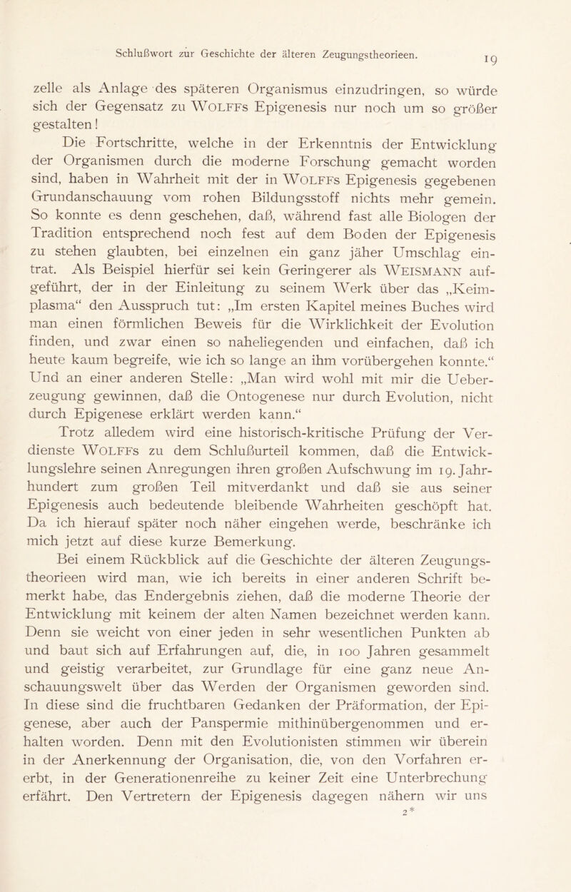 19 zelle als Anlage des späteren Organismus einzudringen, so würde sich der Gegensatz zu Wolffs Epigenesis nur noch um so größer gestalten! Die Fortschritte, welche in der Erkenntnis der Entwicklung der Organismen durch die moderne Forschung gemacht worden sind, haben in Wahrheit mit der in Wolffs Epigenesis gegebenen Grundanschauung vom rohen Bildungsstoff nichts mehr gemein. So konnte es denn geschehen, daß, während fast alle Biologen der Tradition entsprechend noch fest auf dem Boden der Epigenesis zu stehen glaubten, bei einzelnen ein ganz jäher Umschlag ein- trat. Als Beispiel hierfür sei kein Geringerer als Weismann auf- geführt, der in der Einleitung zu seinem Werk über das „Keim- plasma“ den Ausspruch tut: „Im ersten Kapitel meines Buches wird man einen förmlichen Beweis für die Wirklichkeit der Evolution finden, und zwar einen so naheliegenden und einfachen, daß ich heute kaum begreife, wie ich so lange an ihm vorübergehen konnte.“ Und an einer anderen Stelle: „Man wird wohl mit mir die Ueber- zeugung gewinnen, daß die Ontogenese nur durch Evolution, nicht durch Epigenese erklärt werden kann.“ Trotz alledem wird eine historisch-kritische Prüfung der Ver- dienste Wolffs zu dem Schlußurteil kommen, daß die Entwick- lungslehre seinen Anregungen ihren großen Aufschwung im 19. Jahr- hundert zum großen Teil mitverdankt und daß sie aus seiner Epigenesis auch bedeutende bleibende Wahrheiten g'eschöpft hat. Da ich hierauf später noch näher eingehen werde, beschränke ich mich jetzt auf diese kurze Bemerkung. Bei einem Rückblick auf die Geschichte der älteren Zeusfunors- theorieen wird man, wie ich bereits in einer anderen Schrift be- merkt habe, das Endergebnis ziehen, daß die moderne Theorie der Entwicklung mit keinem der alten Namen bezeichnet werden kann. Denn sie weicht von einer jeden in sehr wesentlichen Punkten ab und baut sich auf Erfahrungen auf, die, in 100 Jahren gesammelt und geistig verarbeitet, zur Grundlage für eine ganz neue An- schauungswelt über das Werden der Organismen geworden sind. Tn diese sind die fruchtbaren Gedanken der Präformation, der Epi- genese, aber auch der Panspermie mithinübergenommen und er- halten worden. Denn mit den Evolutionisten stimmen wir überein in der Anerkennung der Organisation, die, von den Vorfahren er- erbt, in der Generationenreihe zu keiner Zeit eine Unterbrechung erfährt. Den Vertretern der Epigene.sis dagegen nähern wir uns