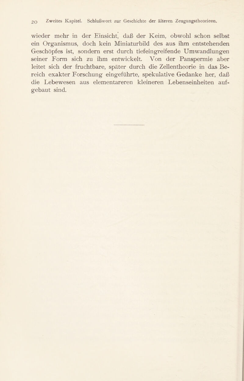 wieder mehr in der Einsicht, daß der Keim, obwohl schon selbst ein Organismus, doch kein Miniaturbild des aus ihm entstehenden Geschöpfes ist, sondern erst durch tief eingreif ende Umwandlungen seiner Form sich zu ihm entwickelt. Von der Panspermie aber leitet sich der fruchtbare, später durch die Zellentheorie in das Be- reich exakter Forschung eingeführte, spekulative Gedanke her, daß die Lebewesen aus elementareren kleineren Lebenseinheiten auf- gebaut sind.