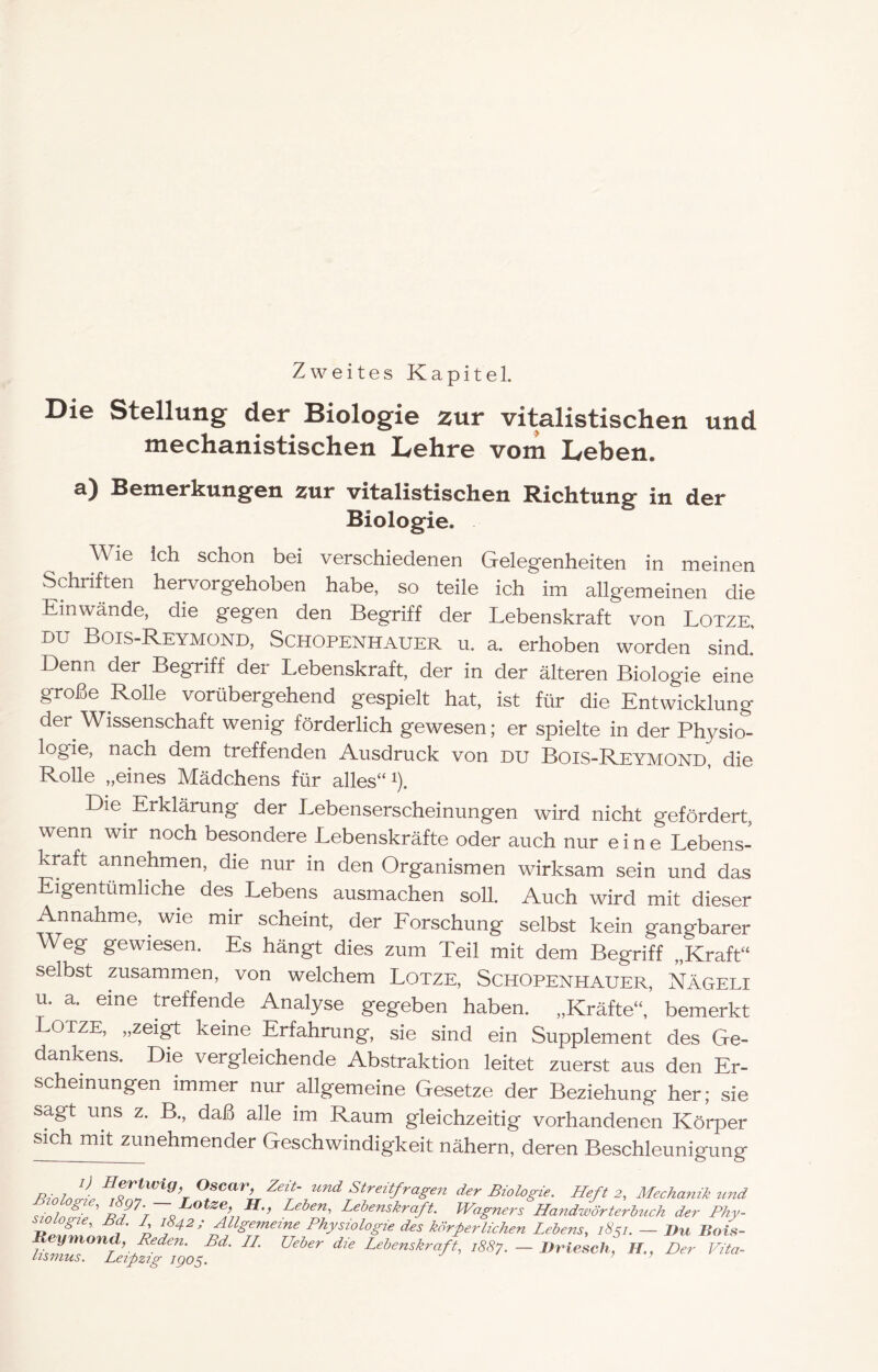 Zweites Kapitel. Die Stellung der Biologie zur vitalistischen und mechanistischen Lehre vom Leben. a) Bemerkungen zur vitalistischen Richtung in der Biologie. Wie ich schon bei verschiedenen Gelegenheiten in meinen Schriften hervorgehoben habe, so teile ich im allgemeinen die Einwände, die gegen den Begriff der Lebenskraft von Lotze, DU Bois-Reymond, Schopenhauer u, a. erhoben worden sind.’ Denn der Begriff der Lebenskraft, der in der älteren Biologie eine große Rolle vorübergehend gespielt hat, ist für die Entwicklung der Wissenschaft wenig förderlich gewesen; er spielte in der Physio- logie, nach dem treffenden Ausdruck von du Bois-Reymond, die Rolle „eines Mädchens für alles“ ^). Die Erklärung der Lebenserscheinungen wird nicht gefördert, wenn wir noch besondere Lebenskräfte oder auch nur eine Lebens- kraft annehmen, die nur in den Organismen wirksam sein und das Eigentümliche des Lebens ausmachen soll. Auch wird mit dieser Annahme, wie mir scheint, der Eorschung selbst kein gangbarer Weg gewiesen. Es hängt dies zum Teil mit dem Begriff „Kraft“ selbst zusammen, von welchem Lotze, Schopenhauer, Nägeli u. a. eine Heffende Analyse gegeben haben. „Kräfte“, bemerkt OTZE, „zeigt keine Erfahrung, sie sind ein Supplement des Ge- dankens. Die vergleichende Abstraktion leitet zuerst aus den Er- scheinungen immer nur allgemeine Gesetze der Beziehung her; sie sagt uns z. B., daß alle im Raum gleichzeitig vorhandenen Körper sich mit zunehmender Geschwindigkeit nähern, deren Beschleunigung R-inJr. Oscar, Zeit- tmd Streitfragen der Biologie. Heft 2, Mechanik und 1^97• — Lotze, H., Leben, Lebenskraft. Wagners Handwörterbuch der Phy- V D Allgemeine Physiologie des körperlichen Lebens, 1851. — J)u Bois- ymond, Reden. Bd. H. Ueber die Lebenskraft, 1887. — Driesch, H., Der Vita- iismus. Leipzig igo^.