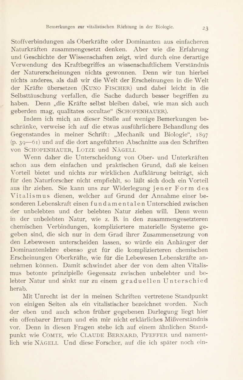 Stoffverbindungen als Oberkräfte oder Dominanten aus einfacheren Naturkräften zusammengesetzt denken. Aber wie die Erfahrung und Geschichte der Wissenschaften zeigt, wird durch eine derartige Verwendung des Kraftbegriffes an wissenschaftlichem Verständnis der Naturerscheinungen nichts gewonnen. Denn wir tun hierbei nichts anderes, als daß wir die Welt der Erscheinungen in die Welt der Kräfte übersetzen (Kuno Eischer) und dabei leicht in die Selbsttäuschung verfallen, die Sache dadurch besser begriffen zu haben. Denn „die Kräfte selbst bleiben dabei, wie man sich auch geberden mag, qualitates occultae“ (Schopenhauer). Indem ich mich an dieser Stelle auf wenige Bemerkungen be- schränke, verweise ich auf die etwas ausführlichere Behandlung des Gegenstandes in meiner Schrift: „Mechanik und Biologie“, 1897 (p. 39—61) und auf die dort angeführten Abschnitte aus den Schriften von Schopenhauer, Lotze und Nägeli. Wenn daher die Unterscheidung von Ober- und Unterkräften schon aus dem einfachen und praktischen Grund, daß sie keinen Vorteil bietet und nichts zur wirklichen Aufklärung beiträgt, sich für den Naturforscher nicht empfiehlt, so läßt sich doch ein Vorteil aus ihr ziehen. Sie kann uns zur Widerlegung jener Form des Vitalismus dienen, welcher auf Grund der Annahme einer be- sonderen Lebenskraft einen fundamentalen Unterschied zwischen der unbelebten und der belebten Natur ziehen will. Denn wenn in der unbelebten Natur, wie z. B. in den zusammengesetzteren chemischen Verbindungen, kompliziertere materielle Systeme ge- geben sind, die sich nur in dem Grad ihrer Zusammensetzung von den Lebewesen unterscheiden lassen, so würde ein Anhänger der Dominantenlehre ebenso gut für die komplizierteren chemischen Erscheinungen Oberkräfte, wie für die Lebewesen Lebenskräfte an- nehmen können. Damit schwindet aber der von dem alten Vitalis- mus betonte prinzipielle Gegensatz zwischen unbelebter und be- lebter Natur und sinkt nur zu einem graduellen Unterschied herab. Mit Unrecht ist der in meinen Schriften vertretene Standpunkt von einigen Seiten als ein vitalistischer bezeichnet worden. Nach der eben und auch schon früher gegebenen Darlegung liegt hier ein offenbarer Irrtum und ein mir nicht erklärliches Mißverständnis vor. Denn in diesen Fragen stehe ich auf einem ähnlichen Stand- punkt wie CoMTE, wie Claude Bernard, Pfeffer und nament- lich wie Nägeli. Und diese Forscher, auf die ich später noch ein-