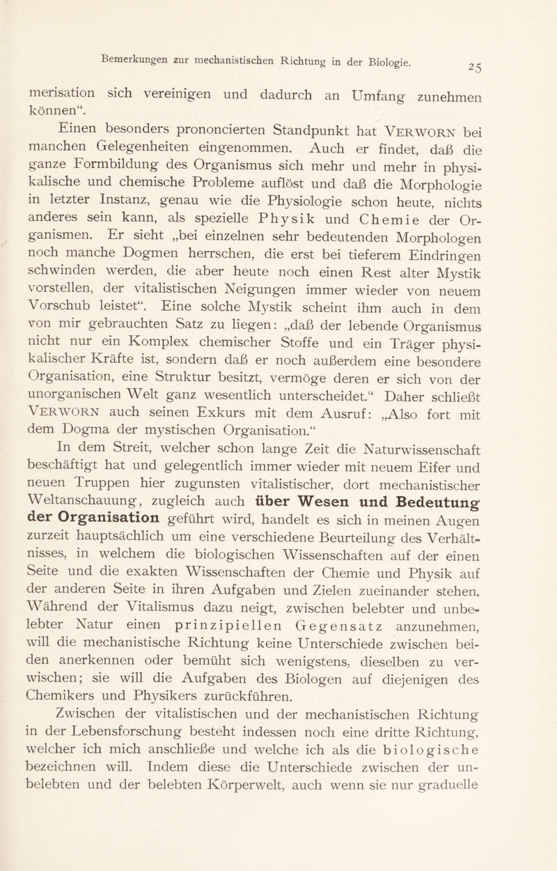merisation sich vercinig’en und dadurch an Umfang zunchmcn können“. Einen besonders prononcierten Standpunkt hat Verworn bei manchen Gelegenheiten eingenommen. Auch er findet, daß die ganze Formbildung des Organismus sich mehr und mehr in physi- kalische und chemische Probleme auflöst und daß die Morphologie in letzter Instanz, genau wie die Physiologie schon heute, nichts anderes sein kann, als spezielle Physik und Chemie der Or- ganismen. Er sieht „bei einzelnen sehr bedeutenden Morphologen noch manche Dogmen herrschen, die erst bei tieferem Eindringen schwinden werden, die aber heute noch einen Rest alter Mystik vorstellen, der vitalistischen Neigungen immer wieder von neuem Vorschub leistet“. Eine solche Mystik scheint ihm auch in dem von mir gebrauchten Satz zu liegen: „daß der lebende Organismus nicht nur ein Komplex chemischer Stoffe und ein Träger physi- kalischer Kräfte ist, sondern daß er noch außerdem eine besondere Organisation, eine Struktur besitzt, vermöge deren er sich von der unorganischen Welt ganz wesentlich unterscheidet.“ Daher schließt Verworn auch seinen Exkurs mit dem Ausruf: „Also fort mit dem Dogma der mystischen Organisation.“ In dem Streit, welcher schon lange Zeit die Naturwissenschaft beschäftigt hat und gelegentlich immer wieder mit neuem Eifer und neuen Truppen hier zugunsten vitalistischer, dort mechanistischer Weltanschauung, zugleich auch über Wesen und Bedeutung Oj^g^-iiisation geführt wird, handelt es sich in meinen Augen zurzeit hauptsächlich um eine verschiedene Beurteilung des Verhält- nisses, in welchem die biologischen Wissenschaften auf der einen Seite und die exakten Wissenschaften der Chemie und Physik auf der anderen Seite in ihren Aufgaben und Zielen zueinander stehen. Während der Vitalismus dazu neigt, zwischen belebter und unbe- lebter Natur einen prinzipiellen Gegensatz anzunehmen, will die mechanistische Richtung keine Unterschiede zwischen bei- den anerkennen oder bemüht sich wenigstens, dieselben zu ver- wischen; sie will die Aufgaben des Biologen auf diejenigen des Chemikers und Physikers zurückführen. Zwischen der vitalistischen und der mechanistischen Richtung in der Lebensforschung besteht indessen noch eine dritte Richtung, welcher ich mich anschließe und welche ich als die biologische bezeichnen will. Indem diese die Unterschiede zwischen der un- belebten und der belebten Körperwelt, auch wenn sie nur graduelle