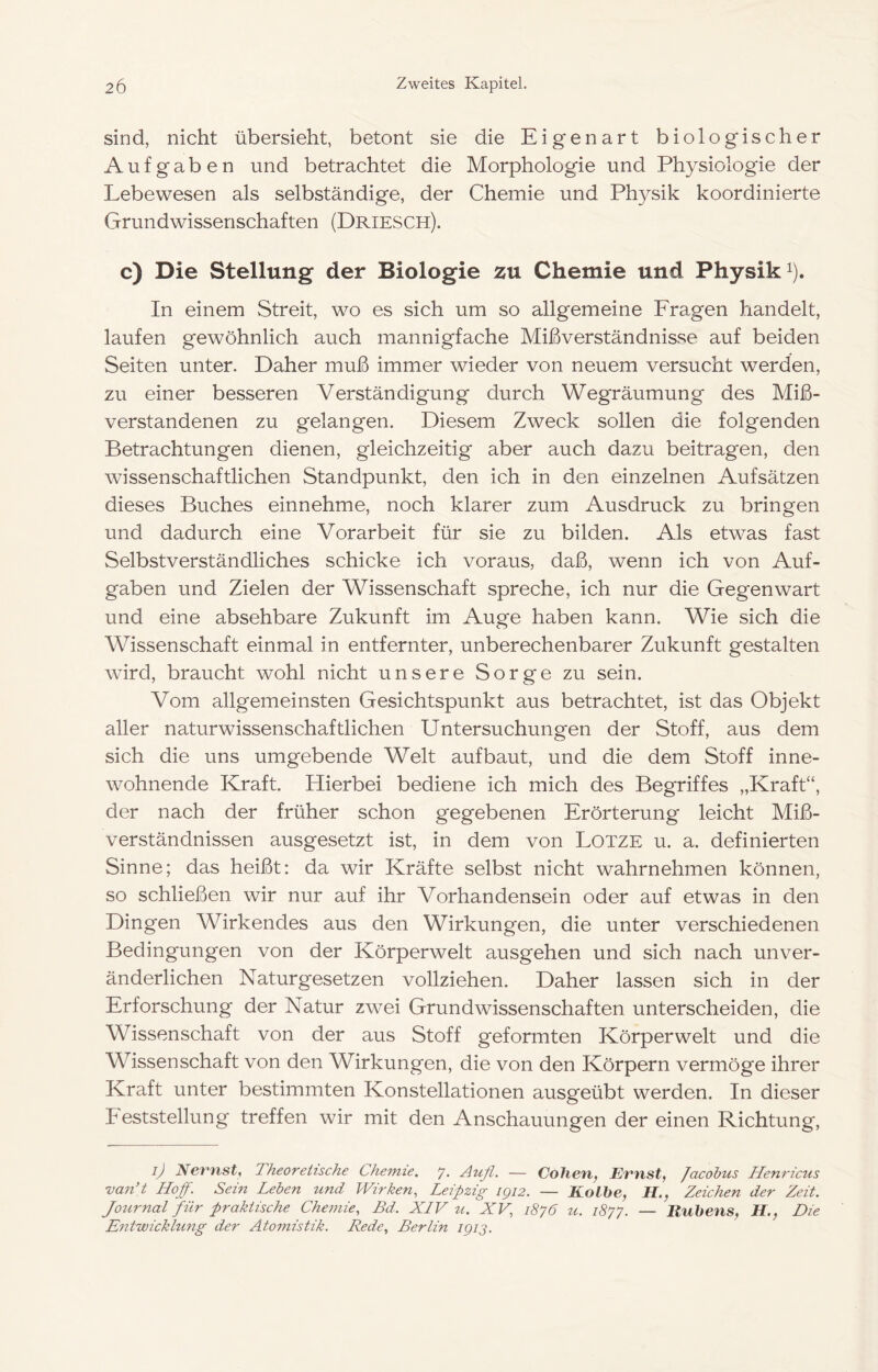 sind, nicht übersieht, betont sie die Eigenart biologischer Aufgaben und betrachtet die Morphologie und Physiologie der Lebewesen als selbständige, der Chemie und Physik koordinierte Grundwissenschaften (Driesch). c) Die Stellung der Biologie zu Chemie und Physik i). In einem Streit, wo es sich um so allgemeine Fragen handelt, laufen gewöhnlich auch mannigfache Mißverständnisse auf beiden Seiten unter. Daher muß immer wieder von neuem versucht werden, zu einer besseren Verständigung durch Wegräumung des Miß- verstandenen zu gelangen. Diesem Zweck sollen die folgenden Betrachtungen dienen, gleichzeitig aber auch dazu beitragen, den wissenschaftlichen Standpunkt, den ich in den einzelnen Aufsätzen dieses Buches einnehme, noch klarer zum Ausdruck zu bringen und dadurch eine Vorarbeit für sie zu bilden. Als etwas fast Selbstverständliches schicke ich voraus, daß, wenn ich von Auf- gaben und Zielen der Wissenschaft spreche, ich nur die Gegenwart und eine absehbare Zukunft im Auge haben kann. Wie sich die Wissenschaft einmal in entfernter, unberechenbarer Zukunft gestalten wird, braucht wohl nicht unsere Sorge zu sein. Vom allgemeinsten Gesichtspunkt aus betrachtet, ist das Objekt aller naturwissenschaftlichen Untersuchungen der Stoff, aus dem sich die uns umgebende Welt auf baut, und die dem Stoff inne- wohnende Kraft. Hierbei bediene ich mich des Begriffes „Kraft“, der nach der früher schon gegebenen Erörterung leicht Miß- verständnissen ausgesetzt ist, in dem von LOTZE u. a. definierten Sinne; das heißt: da wir Kräfte selbst nicht wahrnehmen können, so schließen wir nur auf ihr Vorhandensein oder auf etwas in den Dingen Wirkendes aus den Wirkungen, die unter verschiedenen Bedingungen von der Körperwelt ausgehen und sich nach unver- änderlichen Naturgesetzen vollziehen. Daher lassen sich in der Erforschung der Natur zwei Grundwissenschaften unterscheiden, die Wissenschaft von der aus Stoff geformten Körperwelt und die Wissenschaft von den Wirkungen, die von den Körpern vermöge ihrer Kraft unter bestimmten Konstellationen ausgeübt werden. In dieser heststellung treffen wir mit den Anschauungen der einen Richtung, ij Nevnst^ Theoretische Chemie. 7. Aufl. — Coherif Evnst, Jacohus Henricus van’t Hoff. Sein Leben und Wirken, Leipzig igi2. — Kolbe, H., Zeichen der Zeit. Journal für praktische Chemie, Bd. XLV u. XV, 1876 u. 1877. — Hubens, H., Die Entwicklung der Atomistik. Rede, Berlin igij.