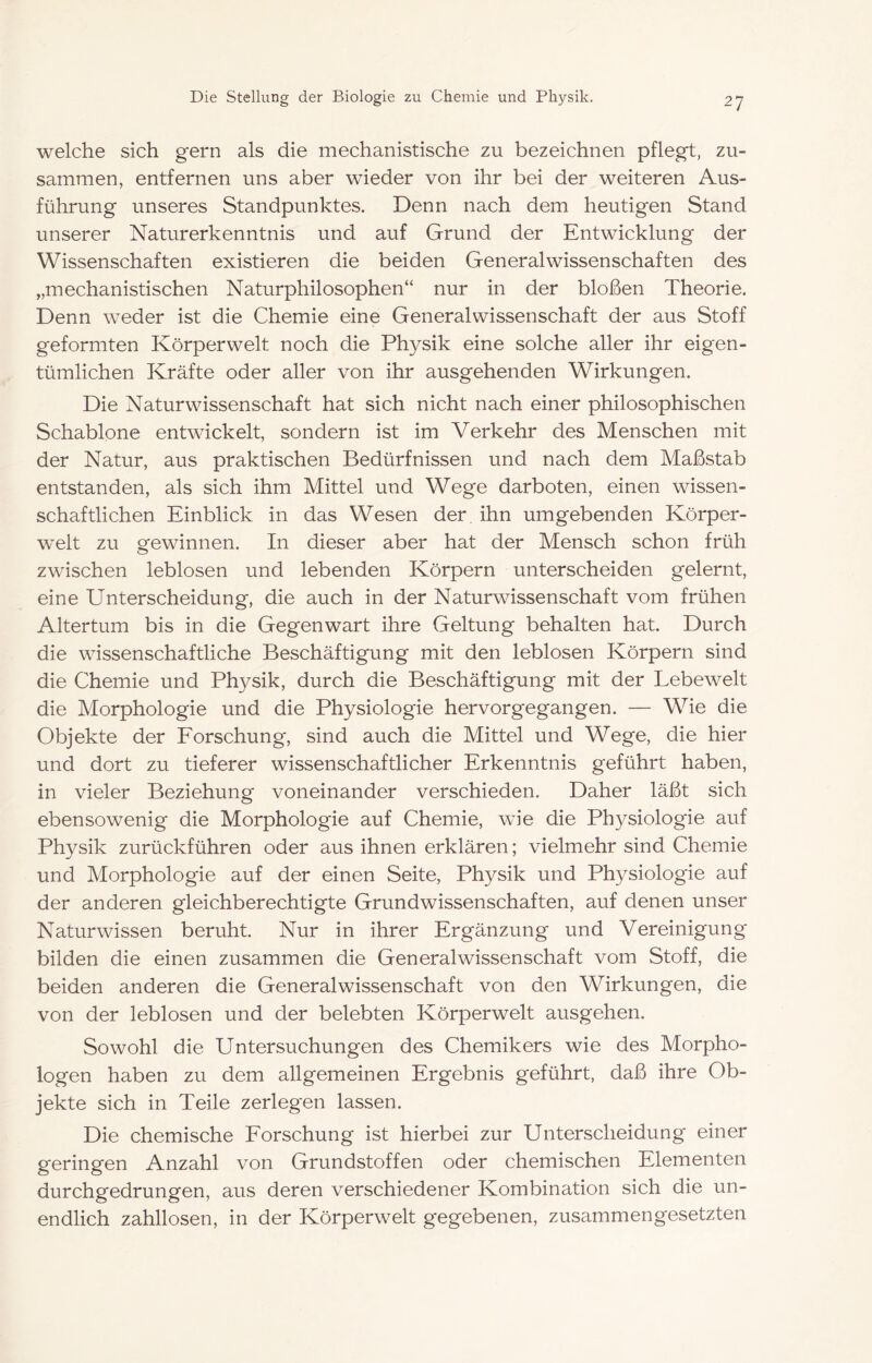 welche sich gern als die mechanistische zu bezeichnen pflegt, zu- sammen, entfernen uns aber wieder von ihr bei der weiteren Aus- führung unseres Standpunktes. Denn nach dem heutigen Stand unserer Naturerkenntnis und auf Grund der Entwicklung der Wissenschaften existieren die beiden General Wissenschaften des „mechanistischen Naturphilosophen“ nur in der bloßen Theorie. Denn weder ist die Chemie eine Generalwissenschaft der aus Stoff geformten Körperwelt noch die Physik eine solche aller ihr eigen- tümlichen Kräfte oder aller von ihr ausgehenden Wirkungen. Die Naturwissenschaft hat sich nicht nach einer philosophischen Schablone entwickelt, sondern ist im Verkehr des Menschen mit der Natur, aus praktischen Bedürfnissen und nach dem Maßstab entstanden, als sich ihm Mittel und Wege darboten, einen wissen- schaftlichen Einblick in das Wesen der, ihn umgebenden Körper- welt zu gewinnen. In dieser aber hat der Mensch schon früh zwischen leblosen und lebenden Körpern unterscheiden gelernt, eine Unterscheidung, die auch in der Naturwissenschaft vom frühen Altertum bis in die Gegenwart ihre Geltung behalten hat. Durch die wissenschaftliche Beschäftigung mit den leblosen Körpern sind die Chemie und Physik, durch die Beschäftigung mit der Lebewelt die Morphologie und die Physiologie hervor gegangen. — Wie die Objekte der Eorschung, sind auch die Mittel und Wege, die hier und dort zu tieferer wissenschaftlicher Erkenntnis geführt haben, in vieler Beziehung voneinander verschieden. Daher läßt sich ebensowenig die Morphologie auf Chemie, wie die Physiologie auf Physik zurückführen oder aus ihnen erklären; vielmehr sind Chemie und Morphologie auf der einen Seite, Physik und Physiologie auf der anderen gleichberechtigte Grundwissenschaften, auf denen unser Naturwissen beruht. Nur in ihrer Ergänzung und Vereinigung bilden die einen zusammen die General Wissenschaft vom Stoff, die beiden anderen die Generalwissenschaft von den Wirkungen, die von der leblosen und der belebten Körperwelt ausgehen. Sowohl die Untersuchungen des Chemikers wie des Morpho- logen haben zu dem allgemeinen Ergebnis geführt, daß ihre Ob- jekte sich in Teile zerlegen lassen. Die chemische Eorschung ist hierbei zur Unterscheidung einer geringen Anzahl von Grundstoffen oder chemischen Elementen durchgedrungen, aus deren verschiedener Kombination sich die un- endlich zahllosen, in der Körperwelt gegebenen, zusammengesetzten