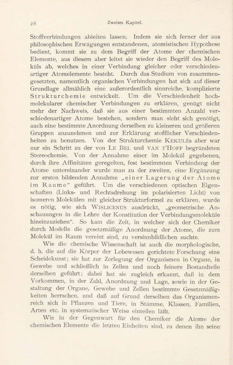 Stoffverbindungen ableiten lassen. Indem sie sich ferner der aus philosophischen Erwägungen entstandenen, atomistischen Hypothese bedient, kommt sie zu dem Begriff der Atome der chemischen Elemente, aus diesem aber leitet sie wieder den Begriff des Mole- küls ab, welches in einer Verbindung gleicher oder verschieden- artiger Atomelemente besteht. Durch das Studium von zusammen- gesetzten, namentlich organischen Verbindungen hat sich auf dieser Grundlage allmählich eine außerordentlich sinnreiche, komplizierte Strukturchemie entwickelt. Um die Verschiedenheit hoch- molekularer chemischer Verbindungen zu erklären, genügt nicht mehr der Nachweis, daß sie aus einer bestimmten Anzahl ver- schiedenartiger Atome bestehen, sondern man sieht sich genötigt, auch eine bestimmte Anordnung derselben zu kleineren und größeren Gruppen anzunehmen und zur Erklärung stofflicher Verschieden- heiten zu benutzen. Von der Strukturchemie Kekules aber war nur ein Schritt zu der von Le Bel und van t’Hoff begründeten Stereochemie. Von der Annahme einer im Molekül gegebenen, durch ihre Affinitäten geregelten, fest bestimmten Verbindung der Atome untereinander wurde man zu der zweiten, eine Ergänzung zur ersten bildenden Annahme „einer Lagerung der Atome im Raume“ geführt. Um die verschiedenen optischen Eigen- schaften (Links- und Rechtsdrehung im polarisierten Licht) von isomeren Molekülen mit gleicher Strukturformel zu erklären, wurde es nötig, wie sich WiSLiCENUS ausdrückt, „geometrische An- schauungen in die Lehre der Konstitution der Verbindungsmoleküle hineinzuziehen“. So kam die Zeit, in welcher sich der Chemiker durch Modelle die gesetzmäßige Anordnung der Atome, die zum Molekül im Raum vereint sind, zu versinnbildlichen suchte. Wie die chemische Wissenschaft ist auch die morphologische, d. h. die auf die Körper der Lebewesen gerichtete Eorschung eine Scheidekunst; sie hat zur Zerlegung der Organismen in Organe, in Gewebe und schließlich in Zellen und noch feinere Bestandteile derselben geführt; dabei hat sie zugleich erkannt, daß in dem Vorkommen, in der Zahl, Anordnung und Lage, sowie in der Ge- staltung der Organe, Gewebe und Zellen bestimmte Gesetzmäßig- keiten herrschen, und daß auf Grund derselben das Organismen- reich sich in Pflanzen und Tiere, in Stämme, Klassen, Familien, Arten etc. in systematischer Weise einteilen läßt. Wie in der Gegenwart für den Chemiker die Atome der chemischen Elemente die letzten Einheiten sind, zu denen ihn seine