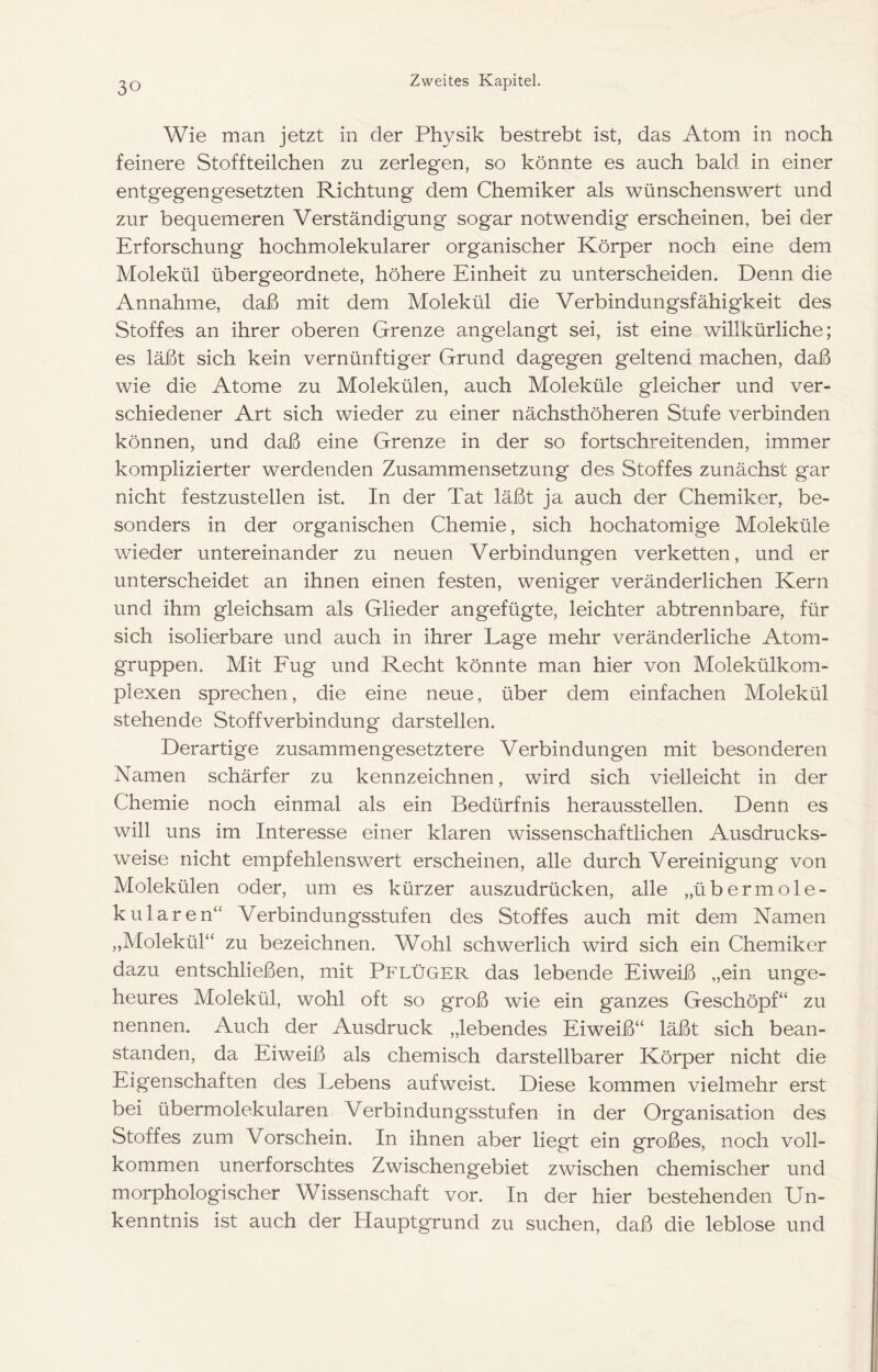 Wie man jetzt in der Physik bestrebt ist, das Atom in noch feinere Stoffteilchen zu zerlegen, so könnte es auch bald in einer entgegengesetzten Richtung dem Chemiker als wünschenswert und zur bequemeren Verständigung sogar notwendig erscheinen, bei der Erforschung hochmolekularer organischer Körper noch eine dem Molekül übergeordnete, höhere Einheit zu unterscheiden. Denn die Annahme, daß mit dem Molekül die Verbindungsfähigkeit des Stoffes an ihrer oberen Grenze angelangt sei, ist eine willkürliche; es läßt sich kein vernünftiger Grund dagegen geltend machen, daß wie die Atome zu Molekülen, auch Moleküle gleicher und ver- schiedener Art sich wieder zu einer nächsthöheren Stufe verbinden können, und daß eine Grenze in der so fortschreitenden, immer komplizierter werdenden Zusammensetzung des Stoffes zunächst gar nicht festzustellen ist. In der Tat läßt ja auch der Chemiker, be- sonders in der organischen Chemie, sich hochatomige Moleküle wieder untereinander zu neuen Verbindungen verketten, und er unterscheidet an ihnen einen festen, weniger veränderlichen Kern und ihm gleichsam als Glieder angefügte, leichter abtrennbare, für sich isolierbare und auch in ihrer Lage mehr veränderliche Atom- gruppen. Mit Eug und Recht könnte man hier von Molekülkom- plexen sprechen, die eine neue, über dem einfachen Molekül stehende Stoffverbindung darstellen. Derartige zusammengesetztere Verbindungen mit besonderen Namen schärfer zu kennzeichnen, wird sich vielleicht in der Chemie noch einmal als ein Bedürfnis heraussteilen. Denn es will uns im Interesse einer klaren wissenschaftlichen Ausdrucks- weise nicht empfehlenswert erscheinen, alle durch Vereinigung von Molekülen oder, um es kürzer auszudrücken, alle „übermole- kularen“ Verbindungsstufen des Stoffes auch mit dem Namen „Molekül“ zu bezeichnen. Wohl schwerlich wird sich ein Chemiker dazu entschließen, mit Pflüger das lebende Eiweiß „ein unge- heures Molekül, wohl oft so groß wie ein ganzes Geschöpf“ zu nennen. Auch der Ausdruck „lebendes Eiweiß“ läßt sich bean- standen, da Eiweiß als chemisch darstellbarer Körper nicht die Eigenschaften des Lebens auf weist. Diese kommen vielmehr erst bei übermolekularen Verbindungsstufen in der Organisation des Stoffes zum Vorschein. In ihnen aber liegt ein großes, noch voll- kommen unerforschtes Zwischengebiet zwischen chemischer und morphologischer Wissenschaft vor. In der hier bestehenden Un- kenntnis ist auch der Hauptgrund zu suchen, daß die leblose und