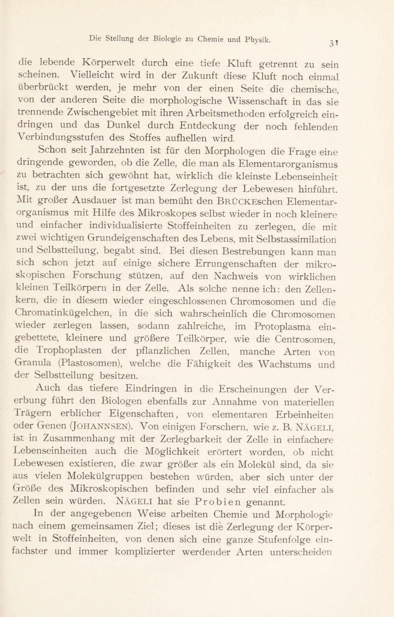 31 die lebende Körperwelt durch eine tiefe Kluft getrennt zu sein scheinen. Vielleicht wird in der Zukunft diese Kluft noch einmal überbrückt werden, je mehr von der einen Seite die chemische, von der anderen Seite die morphologische Wissenschaft in das sie trennende Zwischengebiet mit ihren Arbeitsmethoden erfolgreich ein- dringen und das Dunkel durch Entdeckung der noch fehlenden Verbindungsstufen des Stoffes aufhellen wird. Schon seit Jahrzehnten ist für den Morphologen die Frage eine dringende geworden, ob die Zelle, die man als Elementarorganismus zu betrachten sich gewöhnt hat, wirklich die kleinste Lebenseinheit ist, zu der uns die fortgesetzte Zerlegung der Lebewesen hinführt. Mit großer Ausdauer ist man bemüht den BRÜCKEschen Elementar- organismus mit Hilfe des Mikroskopes selbst wieder in noch kleinere und einfacher individualisierte Stoffeinheiten zu zerlegen, die mit zwei wichtigen Grundeigenschaften des Lebens, mit Selbstassimilation und Selbstteilung, begabt sind. Bei diesen Bestrebungen kann man sich schon jetzt auf einige sichere Errungenschaften der mikro- skopischen Forschung stützen, auf den Nachweis von wirklichen kleinen Teilkörpern in der Zelle. Als solche nenneich: den Zellen- kern, die in diesem wieder eingeschlossenen Chromosomen und die Chromatinkügelchen, in die sich wahrscheinlich die Chromosomen wieder zerlegen lassen, sodann zahlreiche, im Protoplasma ein- gebettete, kleinere und größere Teilkörper, wie die Centrosomen, die Trophoplasten der pflanzlichen Zellen, manche Arten von Granula (Plastosomen), welche die Fähigkeit des Wachstums und der Selbstteilung besitzen. Auch das tiefere Eindringen in die Erscheinungen der Ver- erbung führt den Biologen ebenfalls zur Annahme von materiellen Trägern erblicher Eigenschaften, von elementaren Erbeinheiten oder Genen (Johannsen). Von einigen Forschern, wie z. B. Nägeli, ist in Zusammenhang mit der Zerlegbarkeit der Zelle in einfachere Lebenseinheiten auch die Möglichkeit erörtert worden, ob nicht Lebewesen existieren, die zwar größer als ein Molekül sind, da sie aus vielen Molekülgruppen bestehen würden, aber sich unter der Größe des Mikroskopischen befinden und sehr viel einfacher als Zellen sein würden. NÄGELI hat sie Probien genannt. In der angegebenen Weise arbeiten Chemie und Morphologie nach einem gemeinsamen Ziel; dieses ist die Zerlegung der Körper- welt in Stoffeinheiten, von denen sich eine ganze Stufenfolge ein- fachster und immer komplizierter werdender Arten unterscheiden