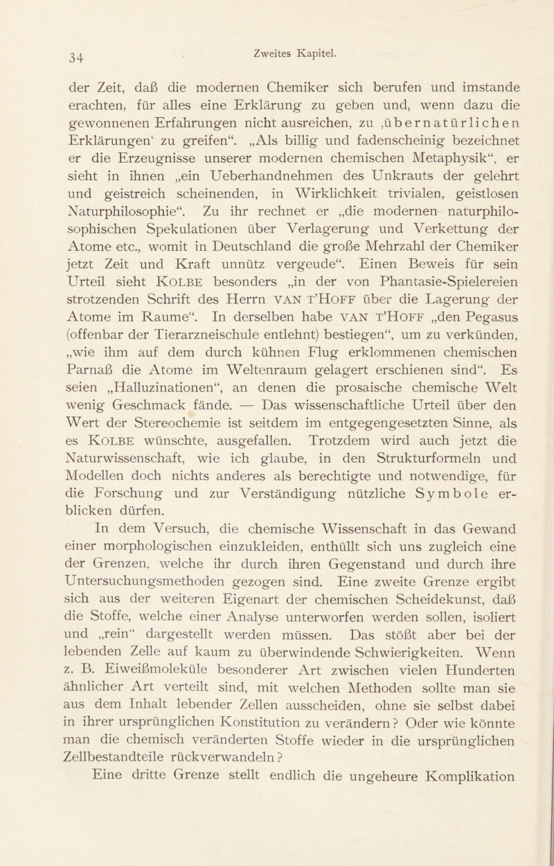 der Zeit, daß die modernen Chemiker sich berufen und imstande erachten, für alles eine Erklärung zu geben und, wenn dazu die gewonnenen Erfahrungen nicht ausreichen, zu ,übernatürlichen Erklärungen‘ zu greifen“. „Als billig und fadenscheinig bezeichnet er die Erzeugnisse unserer modernen chemischen Metaphysik“, er sieht in ihnen „ein Ueberhandnehmen des Unkrauts der gelehrt und geistreich scheinenden, in Wirklichkeit trivialen, geistlosen Naturphilosophie“. Zu ihr rechnet er „die modernen naturphilo- sophischen Spekulationen über Verlagerung und Verkettung der Atome etc., womit in Deutschland die große Mehrzahl der Chemiker jetzt Zeit und Kraft unnütz vergeude“. Einen Beweis für sein Urteil sieht Kolbe besonders „in der von Phantasie-Spielereien strotzenden Schrift des Herrn VAN t’Hoff über die Lagerung der Atome im Raume“. In derselben habe VAN t’Hoff „den Pegasus (offenbar der Tierarzneischule entlehnt) bestiegen“, um zu verkünden, „wie ihm auf dem durch kühnen Elug erklommenen chemischen Parnaß die Atome im Weltenraum gelagert erschienen sind“. Es seien „Halluzinationen“, an denen die prosaische chemische Welt wenig Geschmack fände. — Das wissenschaftliche Urteil über den Wert der Stereochemie ist seitdem im entgegengesetzten Sinne, als es Kolbe wünschte, ausgefallen. Trotzdem wird auch jetzt die Naturwissenschaft, wie ich glaube, in den Strukturformeln und Modellen doch nichts anderes als berechtigte und notwendige, für die Eorschung und zur Verständigung nützliche Symbole er- blicken dürfen. In dem Versuch, die chemische Wissenschaft in das Gewand einer morphologischen einzukleiden, enthüllt sich uns zugleich eine der Grenzen, welche ihr durch ihren Gegenstand und durch ihre Untersuchungsmethoden gezogen sind. Eine zweite Grenze ergibt sich aus der weiteren Eigenart der chemischen Scheidekunst, daß die Stoffe, welche einer Analyse unterworfen werden sollen, isoliert und „rein dargestellt werden müssen. Das stößt aber bei der lebenden Zelle auf kaum zu überwindende Schwierigkeiten. Wenn z. B. Eiweißmoleküle besonderer Art zwischen vielen Hunderten ähnlicher Art verteilt sind, mit welchen Methoden sollte man sie aus dem Inhalt lebender Zellen ausscheiden, ohne sie selbst dabei in ihrer ursprünglichen Konstitution zu verändern ? Oder wie könnte man die chemisch veränderten Stoffe wieder in die ursprünglichen Zellbestandteile rück verwandeln ? Eine dritte Grenze stellt endlich die ungeheure Komplikation