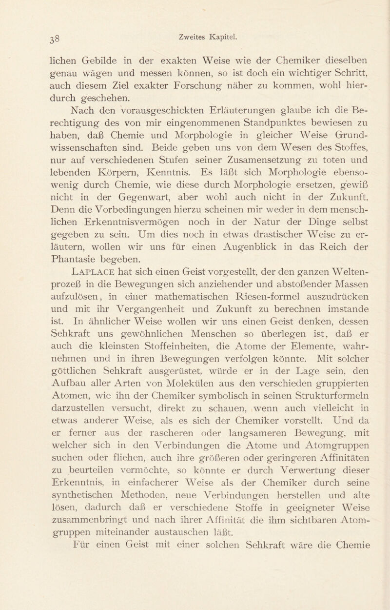 liehen Gebilde in der exakten Weise wie der Chemiker dieselben genau wägen und messen können, so ist doch ein wichtiger Schritt, auch diesem Ziel exakter Forschung näher zu kommen, wohl hier- durch geschehen. Nach den vorausgeschickten Erläuterungen glaube ich die Be- rechtigung des von mir eingenommenen Standpunktes bewiesen zu haben, daß Chemie und Morphologie in gleicher Weise Grund- wissenschaften sind. Beide geben uns von dem Wesen des Stoffes, nur auf verschiedenen Stufen seiner Zusamensetzung zu toten und lebenden Körpern, Kenntnis. Es läßt sich Morphologie ebenso- wenig durch Chemie, wie diese durch Morphologie ersetzen, gewiß nicht in der Gegenwart, aber wohl auch nicht in der Zukunft. Denn die Vorbedingungen hierzu scheinen mir weder in dem mensch- lichen Erkenntnisvermögen noch in der Natur der Dinge selbst gegeben zu sein. Um dies noch in etwas drastischer Weise zu er- läutern, wollen wir uns für einen Augenblick in das Reich der Phantasie begeben. Laplace hat sich einen Geist vorgestellt, der den ganzen Welten- prozeß in die Bewegungen sich anziehender und abstoßender Massen aufzulösen, in einer mathematischen Riesen-formel auszudrücken und mit ihr Vergangenheit und Zukunft zu berechnen imstande ist. In ähnlicher Weise wollen wir uns einen Geist denken, dessen Sehkraft uns gewöhnlichen Menschen so überlegen ist, daß er auch die kleinsten Stoffeinheiten, die Atome der Elemente, wahr- nehmen und in ihren Bewegungen verfolgen könnte. Mit solcher göttlichen Sehkraft ausgerüstet, würde er in der Lage sein, den Aufbau aller Arten von Molekülen aus den verschieden gruppierten Atomen, wie ihn der Chemiker symbolisch in seinen Strukturformeln darzustellen versucht, direkt zu schauen, wenn auch vielleicht in etwas anderer Weise, als es sich der Chemiker vorstellt. Und da er ferner aus der rascheren oder langsameren Bewegung, mit welcher sich in den Verbindungen die Atome und Atomgruppen suchen oder fliehen, auch ihre größeren oder geringeren Affinitäten zu beurteilen vermöchte, so könnte er durch Verwertung dieser Erkenntnis, in einfacherer Weise als der Chemiker durch seine synthetischen Methoden, neue Verbindungen hersteilen und alte lösen, dadurch daß er verschiedene Stoffe in geeigneter Weise zusammenbringt und nach ihrer Affinität die ihm sichtbaren Atom- gruppen miteinander austauschen läßt. Für einen Geist mit einer solchen Sehkraft wäre die Chemie