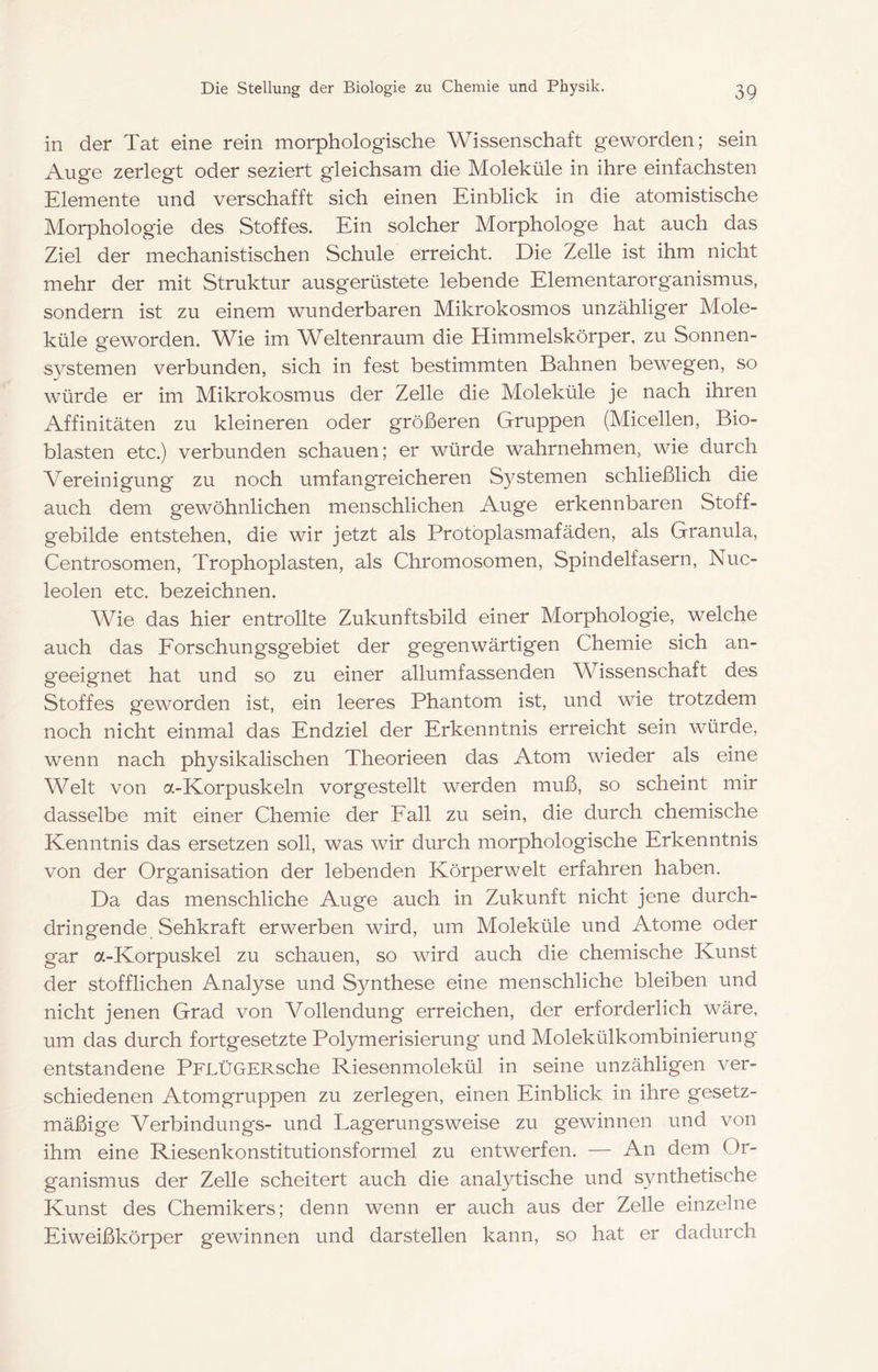 in der Tat eine rein morphologische Wissenschaft geworden; sein Auge zerlegt oder seziert gleichsam die Moleküle in ihre einfachsten Elemente und verschafft sich einen Einblick in die atomistische Morphologie des Stoffes. Ein solcher Morphologe hat auch das Ziel der mechanistischen Schule erreicht. Die Zelle ist ihm nicht mehr der mit Struktur ausgerüstete lebende Elementarorganismus, sondern ist zu einem wunderbaren Mikrokosmos unzähliger Mole- küle geworden. Wie im Weltenraum die Himmelskörper, zu Sonnen- systemen verbunden, sich in fest bestimmten Bahnen bewegen, so würde er im Mikrokosmus der Zelle die Moleküle je nach ihren Affinitäten zu kleineren oder größeren Gruppen (Micellen, Bio- blasten etc.) verbunden schauen; er würde wahrnehmen, wie durch Vereinigung zu noch umfangreicheren S3^stemen schließlich die auch dem gewöhnlichen menschlichen Auge erkennbaren Stoff- gebilde entstehen, die wir jetzt als Protbplasmafäden, als Granula, Centrosomen, Trophoplasten, als Chromosomen, Spindelfasern, Nuc- leolen etc. bezeichnen. Wie das hier entrollte Zukunftsbild einer Morphologie, welche auch das Eorschungsgebiet der gegenwärtigen Chemie sich an- geeignet hat und so zu einer allumfassenden Wissenschaft des Stoffes geworden ist, ein leeres Phantom ist, und wie trotzdem noch nicht einmal das Endziel der Erkenntnis erreicht sein würde, wenn nach physikalischen Theorieen das Atom wieder als eine Welt von a-Korpuskeln vorgestellt werden muß, so scheint mir dasselbe mit einer Chemie der Eall zu sein, die durch chemische Kenntnis das ersetzen soll, was wir durch morphologische Erkenntnis von der Organisation der lebenden Körperwelt erfahren haben. Da das menschliche Auge auch in Zukunft nicht jene durch- dringende Sehkraft erwerben wird, um Moleküle und Atome oder gar a-Korpuskel zu schauen, so wird auch die chemische Kunst der stofflichen Analyse und Synthese eine menschliche bleiben und nicht jenen Grad von Vollendung erreichen, der erforderlich wäre, um das durch fortgesetzte Polymerisierung und Molekülkombinierung entstandene PPLÜGERsche Riesenmolekül in seine unzähligen ver- schiedenen Atomgruppen zu zerlegen, einen Einblick in ihre gesetz- mäßige Verbindungs- und Lagerungsweise zu gewinnen und von ihm eine Riesenkonstitutionsformel zu entwerfen. — An dem Or- ganismus der Zelle scheitert auch die analytische und synthetische Kunst des Chemikers; denn wenn er auch aus der Zelle einzelne Eiweißkörper gewinnen und darstellen kann, so hat er dadurch