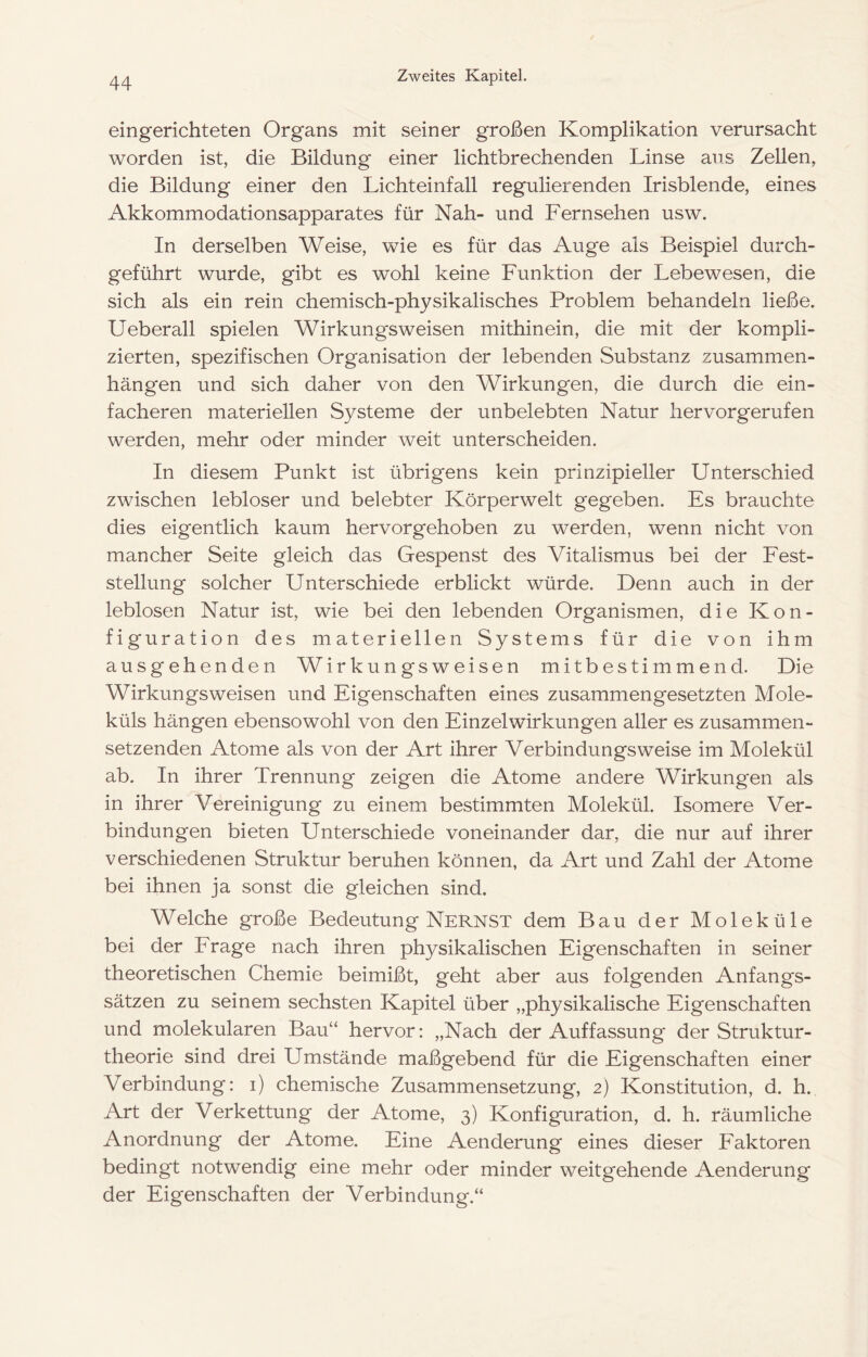 eingerichteten Organs mit seiner großen Komplikation verursacht worden ist, die Bildung einer lichtbrechenden Linse aus Zellen, die Bildung einer den Lichteinfall regulierenden Irisblende, eines Akkommodationsapparates für Nah- und Fernsehen usw. In derselben Weise, wie es für das Auge als Beispiel durch- geführt wurde, gibt es wohl keine Funktion der Lebewesen, die sich als ein rein chemisch-physikalisches Problem behandeln ließe. Ueberall spielen Wirkungsweisen mithinein, die mit der kompli- zierten, spezifischen Organisation der lebenden Substanz Zusammen- hängen und sich daher von den Wirkungen, die durch die ein- facheren materiellen Systeme der unbelebten Natur hervorgerufen werden, mehr oder minder weit unterscheiden. In diesem Punkt ist übrigens kein prinzipieller Unterschied zwischen lebloser und belebter Körperwelt gegeben. Es brauchte dies eigentlich kaum hervor gehoben zu werden, wenn nicht von mancher Seite gleich das Gespenst des Vitalismus bei der Fest- stellung solcher Unterschiede erblickt würde. Denn auch in der leblosen Natur ist, wie bei den lebenden Organismen, die Kon- figuration des materiellen Systems für die von ihm ausgehenden Wirkungsweisen mitbestimmend. Die Wirkungsweisen und Eigenschaften eines zusammengesetzten Mole- küls hängen ebensowohl von den Einzel Wirkungen aller es zusammen- setzenden Atome als von der Art ihrer Verbindungsweise im Molekül ab. In ihrer Trennung zeigen die Atome andere Wirkungen als in ihrer Vereinigung zu einem bestimmten Molekül. Isomere Ver- bindungen bieten Unterschiede voneinander dar, die nur auf ihrer verschiedenen Struktur beruhen können, da Art und Zahl der Atome bei ihnen ja sonst die gleichen sind. Welche große Bedeutung Nernst dem Bau der Moleküle bei der Frage nach ihren physikalischen Eigenschaften in seiner theoretischen Chemie beimißt, geht aber aus folgenden Anfangs- sätzen zu seinem sechsten Kapitel über „physikalische Eigenschaften und molekularen Bau“ hervor: „Nach der Auffassung der Struktur- theorie sind drei Umstände maßgebend für die Eigenschaften einer Verbindung: i) chemische Zusammensetzung, 2) Konstitution, d. h. Art der Verkettung der Atome, 3) Konfiguration, d. h. räumliche Anordnung der Atome. Eine Aenderung eines dieser Faktoren bedingt notwendig eine mehr oder minder weitgehende Aenderung der Eigenschaften der Verbindung.“