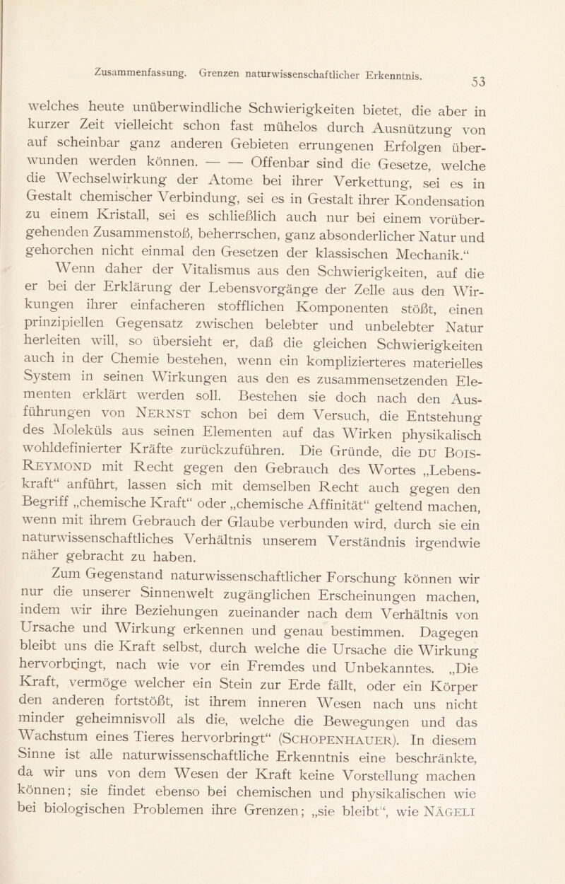 53 welches heute unüberwindliche Schwierigkeiten bietet, die aber in kurzer Zeit vielleicht schon fast mühelos durch -A-usnützung von auf scheinbar ganz anderen Gebieten errungenen Erfolgen über- wunden werden können. Offenbar sind die Gesetze, welche die Wechselwirkung der Atome bei ihrer Verkettung, sei es in Gestalt chemischer Verbindung, sei es in Gestalt ihrer Kondensation zu einem ^Kristall, sei es schließlich auch nur bei einem vorüber- gehenden Zusammenstoß, beherrschen, ganz absonderlicher Natur und gehorchen nicht einmal den Gesetzen der klassischen Mechanik.“ Wenn daher der Vitalismus aus den Schwierigkeiten, auf die er bei der Erklärung der Lebensvorgänge der Zelle aus den Wir- kungen ihrer einfacheren stofflichen Komponenten stößt, einen prinzipiellen Gegensatz zwischen belebter und unbelebter Natur herleiten will, so übersieht er, daß die gleichen Schwierigkeiten auch in der Chemie bestehen, wenn ein komplizierteres materielles System in seinen Wirkungen aus den es zusammensetzenden Ele- menten erklärt werden soll. Bestehen sie doch nach den Aus- führungen von Nernst schon bei dem Versuch, die Entstehung des Moleküls aus seinen Elementen auf das Wirken physikalisch wohldefinierter Kräfte zurückzuführen. E)ie Gründe, die du Bois- Reymond mit Recht gegen den Gebrauch des Wortes „Lebens- kraft anführt, lassen sich mit demselben Recht auch gegen den Begriff ,,chemische Kraft oder ,,chemische Affinität“ geltend machen, wenn mit ihrem Gebrauch der Glaube verbunden wird, durch sie ein naturwissenschaftliches Verhältnis unserem Verständnis irgendwie näher gebracht zu haben. Zum Gegenstand naturwissenschaftlicher Eorschung können wir nur die unserer Sinnenwelt zugänglichen Erscheinungen machen, indem wir ihre Beziehungen zueinander nach dem Verhältnis von Ursache und Wirkung erkennen und genau bestimmen. Dagegen bleibt uns die Kraft selbst, durch welche die Ursache die Wirkung hervorbningt, nach wie vor ein Eremdes und Unbekanntes. „Die Kraft, vermöge welcher ein Stein zur Erde fällt, oder ein Körper den anderen fortstößt, ist ihrem inneren Wesen nach uns nicht minder geheimnisvoll als die, welche die Bewegungen und das Wachstum eines Tieres hervorbringt“ (Schopenhauer). In diesem Sinne ist alle naturwissenschaftliche Erkenntnis eine beschränkte, da wir uns von dem Wesen der Kraft keine Vorstellung machen können; sie findet ebenso bei chemischen und physikalischen wie bei biologischen Problemen ihre Grenzen; „sie bleibt“, wie Nägeli