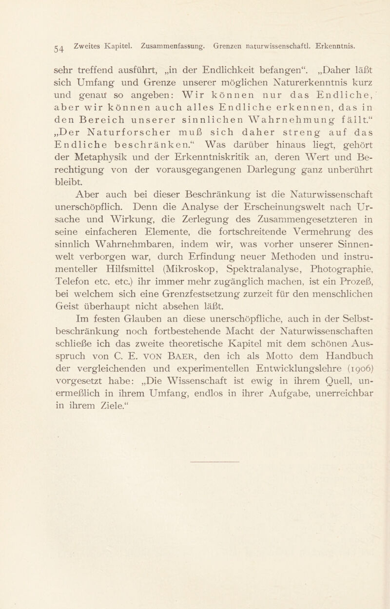 CA Zweites Kapitel. Zusammenfassung. Grenzen naturwissenschaftl. Erkenntnis. sehr treffend ausführt, „in der Endlichkeit befangen“. „Daher läßt sich Umfang und Grenze unserer möglichen Naturerkenntnis kurz und genau so angeben: Wir können nur das Endliche, aber wir können auch alles Endliche erkennen, das in den Bereich unserer sinnlichen Wahrnehmung fällt.“ „Der Naturforscher muß sich daher streng auf das Endliche beschränken.“ Was darüber hinaus liegt, gehört der Metaphysik und der Erkenntniskritik an, deren Wert und Be- rechtigung von der vorausgegangenen Darlegung ganz unberührt bleibt. Aber auch bei dieser Beschränkung ist die Naturwissenschaft unerschöpflich. Denn die Analyse der Erscheinungswelt nach Ur- sache und Wirkung, die Zerlegung des Zusammengesetzteren in seine einfacheren Elemente, die fortschreitende Vermehrung des sinnlich Wahrnehmbaren, indem wir, was vorher unserer Sinnen- welt verborgen war, durch Erfindung neuer Methoden und instru- menteller Hilfsmittel (Mikroskop, Spektralanalyse, Photographie, Telefon etc. etc.) ihr immer mehr zugänglich machen, ist ein Prozeß, bei welchem sich eine Grenzfestsetzung' zurzeit für den menschlichen Geist überhaupt nicht absehen läßt. Im festen Glauben an diese unerschöpfliche, auch in der Selbst- beschränkung noch fortbestehende Macht der Naturwissenschaften schließe ich das zweite theoretische Kapitel mit dem schönen Aus- spruch von C. E. VON Baer, den ich als Motto dem Handbuch der vergleichenden und experimentellen Entwicklungslehre (1906) vorgesetzt habe: „Die Wissenschaft ist ewig in ihrem Quell, un- ermeßlich in ihrem Umfang, endlos in ihrer Aufgabe, unerreichbar in ihrem Ziele.“