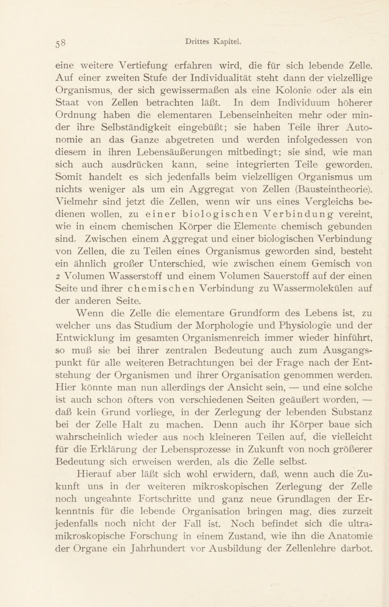 eine weitere Vertiefung erfahren wird, die für sich lebende Zelle. Auf einer zweiten Stufe der Individualität steht dann der vielzellige Organismus, der sich gewissermaßen als eine Kolonie oder als ein Staat von Zellen betrachten läßt. In dem. Individuum höherer Ordnung haben die elementaren Lebenseinheiten mehr oder min- der ihre Selbständigkeit eingebüßt; sie haben Teile ihrer Auto- nomie an das Ganze abgetreten und werden infolgedessen von diesem in ihren Lebensäußerungen mitbedingt; sie sind, wie man sich auch ausdrücken kann, seine integrierten Teile geworden. Somit handelt es sich jedenfalls beim vielzelligen Organismus um nichts weniger als um ein Aggregat von Zellen (Bausteintheorie). Vielmehr sind jetzt die Zellen, wenn wir uns eines Vergleichs be- dienen wollen, zu einer biologischen Verbindung vereint, wie in einem chemischen Körper die Elemente chemisch gebunden sind. Zwischen einem Aggregat und einer biologischen Verbindung von Zellen, die zu Teilen eines Organismus geworden sind, besteht ein ähnlich großer Unterschied, wie zwischen einem Gemisch von 2 Volumen Wasserstoff und einem Volumen Sauerstoff auf der einen Seite und ihrer chemischen Verbindung zu Wassermolekülen auf der anderen Seite. Wenn die Zelle die elementare Grundform des Lebens ist, zu welcher uns das Studium der Morphologie und Physiologie und der Entwicklung im gesamten Organismenreich immer wieder hinführt, so muß sie bei ihrer zentralen Bedeutung auch zum Ausgangs- punkt für alle weiteren Betrachtungen bei der Erage nach der Ent- stehung der Organismen und ihrer Organisation genommen werden. Hier könnte man nun allerdings der Ansicht sein, — und eine solche ist auch schon öfters von verschiedenen Seiten geäußert worden, — daß kein Grund vorliege, in der Zerlegung der lebenden Substanz bei der Zelle Halt zu machen. Denn auch ihr Körper baue sich wahrscheinlich wieder aus noch kleineren Teilen auf, die vielleicht für die Erklärung der Lebensprozesse in Zukunft von noch größerer Bedeutung sich erweisen werden, als die Zelle selbst. Hierauf aber läßt sich wohl erwidern, daß, wenn auch die Zu- kunft uns in der weiteren mikroskopischen Zerlegung der Zelle noch ungeahnte Eortschritte und ganz neue Grundlagen der Er- kenntnis für die lebende Organisation bringen mag, dies zurzeit jedenfalls noch nicht der Fall ist. Noch befindet sich die ultra- mikroskopische Forschung in einem Zustand, wie ihn die Anatomie der Organe ein Jahrhundert vor Ausbildung der Zellenlehre darbot.