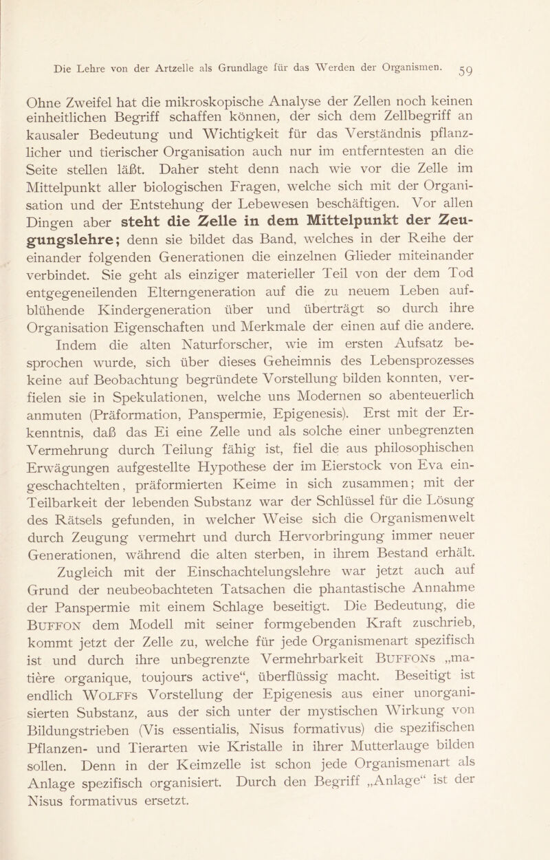 Ohne Zweifel hat die mikroskopische Analyse der Zellen noch keinen einheitlichen Begriff schaffen können^ der sich dem Zellbegriff an kausaler Bedeutung und Wichtigkeit für das Verständnis pflanz- licher und tierischer Organisation auch nur im entferntesten an die Seite stellen läßt. Daher steht denn nach wie vor die Zelle im Mittelpunkt aller biologischen Fragen, welche sich mit der Organi- sation und der Entstehung der Lebewesen beschäftigen. Vor allen Dingen aber steht die Zelle in dem Mittelpunkt der Zeu- gungslehre; denn sie bildet das Band, welches in der Reihe der einander folgenden Generationen die einzelnen Glieder miteinander verbindet. Sie geht als einziger materieller Teil von der dem Tod entgegeneilenden Elterngeneration auf die zu neuem Leben auf- blühende Kindergeneration über und überträgt so durch ihre Organisation Eigenschaften und Merkmale der einen auf die andere. Indem die alten Naturforscher, wie im ersten Aufsatz be- sprochen wurde, sich über dieses Geheimnis des Lebensprozesses keine auf Beobachtung begründete Vorstellung bilden konnten, ver- fielen sie in Spekulationen, welche uns Modernen so abenteuerlich anmuten (Präformation, Panspermie, Epigenesis). Erst mit der Er- kenntnis, daß das Ei eine Zelle und als solche einer unbegrenzten Vermehrung durch Teilung fähig ist, fiel die aus philosophischen Erwägungen auf gestellte Hypothese der im Eierstock von Eva ein- geschachtelten , präformierten Keime in sich zusammen; mit der Teilbarkeit der lebenden Substanz war der Schlüssel für die Lösung des Rätsels gefunden, in welcher Weise sich die Organismen weit durch Zeugung vermehrt und durch Hervorbringung immer neuer Generationen, während die alten sterben, in ihrem Bestand erhält. Zugleich mit der Einschachtelungslehre war jetzt auch auf Grund der neubeobachteten Tatsachen die phantastische Annahme der Panspermie mit einem Schlage beseitigt. Die Bedeutung, die Buffon dem Modell mit seiner formgebenden Kraft zuschrieb, kommt jetzt der Zelle zu, welche für jede Organismenart spezifisch ist und durch ihre unbegrenzte Vermehrbarkeit Buffons „ma- tiere organique, toujours active“, überflüssig macht. Beseitigt ist endlich WOLFFs Vorstellung der Epigenesis aus einer unorgani- sierten Substanz, aus der sich unter der mystischen Wirkung von Bildungstrieben (Vis essentialis, Nisus formativus) die spezifischen Pflanzen- und Tierarten wie Kristalle in ihrer Mutterlauge bilden soUen. Denn in der Keimzelle ist schon jede Organismenart als Anlage spezifisch organisiert. Durch den Begriff „Anlage ist der Nisus formativus ersetzt.