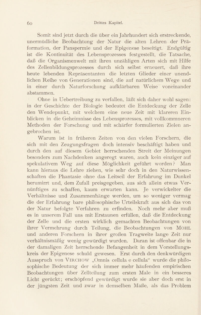 Somit sind jetzt durch die über ein Jahrhundert sich erstreckende, unermüdliche Beobachtung der Natur die alten Lehren der Prä- formation, der Panspermie und der Epigenese beseitigt. Endgültig ist die Kontinuität des Lebensprozesses festgestellt, die Tatsache, daß die Organismen weit mit ihren unzähligen Arten sich mit Hilfe des Zellenbildungsprozesses durch sich selbst erneuert, daß ihre heute lebenden Repräsentanten die letzten Glieder einer unend- lichen Reihe von Generationen sind, die auf natürlichem Wege und in einer durch Naturforschung aufklärbaren Weise voneinander abstammen. Ohne in Uebertreibung zu verfallen, läßt sich daher wohl sagen: in der Geschichte der Biologie bedeutet die Entdeckung der Zelle den Wendepunkt, mit welchem eine neue Zeit mit klareren Ein- blicken in die Geheimnisse des Lebensprozesses, mit vollkommneren Methoden der Eorschung und mit schärfer formulierten Zielen an- gebrochen ist. Warum ist in früheren Zeiten von den vielen Eorschern, die sich mit den Zeugungsfragen doch intensiv beschäftigt haben und durch den auf diesem Gebiet herrschenden Streit der Meinungen besonders zum Nachdenken angeregt waren, auch kein einziger auf spekulativem Weg auf diese Möglichkeit geführt worden? Man kann hieraus die Lehre ziehen, wie sehr doch in den Naturwissen- schaften die Phantasie ohne das I.eitseil der Erfahrung im Dunkel herumirrt und, dem Zufall preisgegeben, aus sich allein etwas Ver- nünftiges zu schaffen, kaum erwarten kann. Je verwickelter die Verhältnisse und Zusammenhänge werden, um so weniger vermag die der Erfahrung bare philosophische Urteilskraft aus sich das von der Natur befolgte Verfahren zu erfinden. Noch mehr aber muß es in unserem Eall uns mit Erstaunen erfüllen, daß die Entdeckung der Zelle und die ersten wirklich gemachten Beobachtungen von ihrer Vermehrung durch Teilung, die Beobachtungen von MOHL und anderen Eorschern in ihrer großen Tragweite lange Zeit nur verhältnismäßig wenig gewürdigt wurden. Daran ist offenbar die in der damaligen Zeit herrschende Befangenheit in dem Vorstellungs- kreis der Epigenese schuld gewesen. Erst durch den denkwürdigen Ausspruch von ViRCHOW „Omnis cellula e cellula“ wurde die philo- sophische Bedeutung der sich immer mehr häufenden empirischen Beobachtungen über Zellteilung zum ersten Male in ein besseres Licht gerückt; erschöpfend gewürdigt wurde sie aber doch erst in der jüngsten Zeit und zwar in demselben Maße, als das Problem