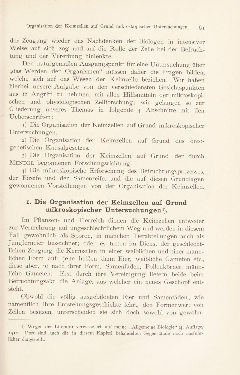 der Zeugung wieder das Nachdenken der Biologen in intensiver Weise auf sich zog und auf die Rolle der Zelle bei der Befruch- tung und der Vererbung hinlenkte. Den naturgemäßen Ausgangspunkt für eine Untersuchung über „das Werden der Organismen“ müssen daher die Fragen bilden, welche sich auf das Wesen der Keimzelle beziehen. Wir haben hierbei unsere Aufgabe von den verschiedensten Gesichtspunkten aus in Angriff zu nehmen, mit allen Hilfsmitteln der mikroskopi- schen und physiologischen Zellforschung; wir gelangen so zur Gliederung unseres Themas in folgende 4 Abschnitte mit den Ueberschriften: 1) Die Organisation der Keimzellen auf Grund mikroskopischer U ntersuchungen. 2) Die Organisation der Keimzellen auf Grund des onto- genetischen Kausalgesetzes. 3) Die Organisation der Keimzellen auf Grund der durch Mendel begonnenen Forschungsrichtung. 4) Die mikroskopische Erforschung des Befruchtungsprozesses, der Eireife und der Samenreife, und die a,uf diesen Grundlagen gewonnenen Vorstellungen von der Organisation der Keimzellen. I. Die Organisation der Keimzellen auf Grund mikroskopischer Untersuchungen i). Im Pflanzen- und Tierreich dienen die Keimzellen entweder zur Vermehrung auf ungeschlechtlichem Weg und werden in diesem Fall gewöhnlich als Sporen, in manchen Tierabteilungen auch als Jungferneier bezeichnet; oder es treten im Dienst der geschlecht- lichen Zeugung die Keimzellen in einer weiblichen und einer männ- lichen Form auf; jene heißen dann Eier, weibliche Gameten etc., diese aber, je nach ihrer horm, Samenfäden, Pollenkörner, männ- liche Gameten. Erst durch ihre Vereinigung liefern beide beim Befruchtungsakt die Anlage, aus welcher ein neues Geschöpf ent- steht. Obwohl die völlig ausgebildeten Eier und Samenfäden, wie namentlich ihre Entstehungsgeschichte lehrt, den Formen wert von Zellen besitzen, unterscheiden sie sich doch sowohl von gewöhn- i) Wegen der Literatur verweise ich auf meine „Allgemeine Biologie“ (4. Auflage^ 1912. Dort sind auch die in diesem Kapitel behandelten Gegenstände noch ausführ- licher dargestellt.