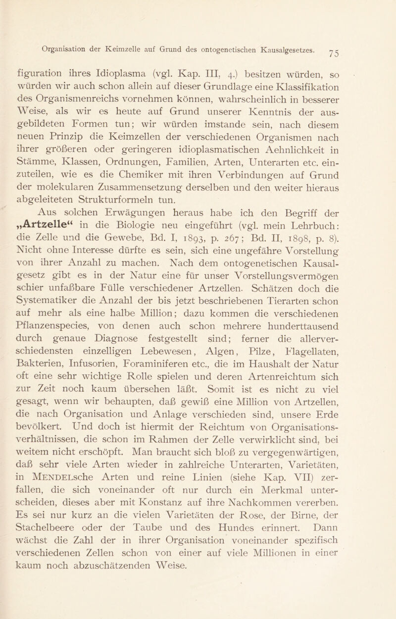 figuration ihres Idioplasma (vgl. Kap. III, 4.) besitzen würden, so würden wir auch schon allein auf dieser Grundlage eine Klassifikation des Organismenreichs vornehmen können, wahrscheinlich in besserer Weise, als wir es heute auf Grund unserer Kenntnis der aus- gebildeten Formen tun; wir würden imstande sein, nach diesem neuen Prinzip die Keimzellen der verschiedenen Organismen nach ihrer größeren oder geringeren idioplasmatischen Aehnlichkeit in Stämme, Klassen, Ordnungen, Familien, Arten, Unterarten etc. ein- zuteilen, wie es die Chemiker mit ihren Verbindungen auf Grund der molekularen Zusammensetzung derselben und den weiter hieraus abgeleiteten Strukturformeln tun. Aus solchen Erwägungen heraus habe ich den Begriff der „Artzelle‘‘ in die Biologie neu eingeführt (vgl. mein Lehrbuch: die Zelle und die Gewebe, Bd. I, 1893, p. 267; Bd. II, 1898, p. 8). Nicht ohne Interesse dürfte es sein, sich eine ungefähre Vorstellung von ihrer Anzahl zu machen. Nach dem ontogenetischen Kausal- gesetz gibt es in der Natur eine für unser Vorstellungsvermögen schier unfaßbare Fülle verschiedener Artzellen. Schätzen doch die Systematiker die Anzahl der bis jetzt beschriebenen Tierarten schon auf mehr als eine halbe Million; dazu kommen die verschiedenen Pflanzenspecies, von denen auch schon mehrere hunderttausend durch genaue Diagnose festgestellt sind; ferner die allerver- schiedensten einzelligen Lebewesen, Algen, Pilze, Flagellaten, Bakterien, Infusorien, Foraminiferen etc., die im Haushalt der Natur oft eine sehr wichtige Rolle spielen und deren Artenreichtum sich zur Zeit noch kaum übersehen läßt. Somit ist es nicht zu viel gesagt, wenn wir behaupten, daß gewiß eine Million von Artzellen, die nach Organisation und Anlage verschieden sind, unsere Erde bevölkert. Und doch ist hiermit der Reichtum von Organisations- verhältnissen, die schon im Rahmen der Zelle verwirklicht sind, bei weitem nicht erschöpft. Man braucht sich bloß zu vergegenwärtigten, daß sehr viele Arten wieder in zahlreiche Unterarten, Varietäten, in MENDELsche Arten und reine Linien (siehe Kap. VII) zer- fallen, die sich voneinander oft nur durch ein Merkmal unter- scheiden, dieses aber mit Konstanz auf ihre Nachkommen vererben. Es sei nur kurz an die vielen Varietäten der Rose, der Birne, der Stachelbeere oder der Taube und des Hundes erinnert. Dann wächst die Zahl der in ihrer Organisation voneinander spezifisch verschiedenen Zellen schon von einer auf viele Millionen in einer kaum noch abzuschätzenden Weise.