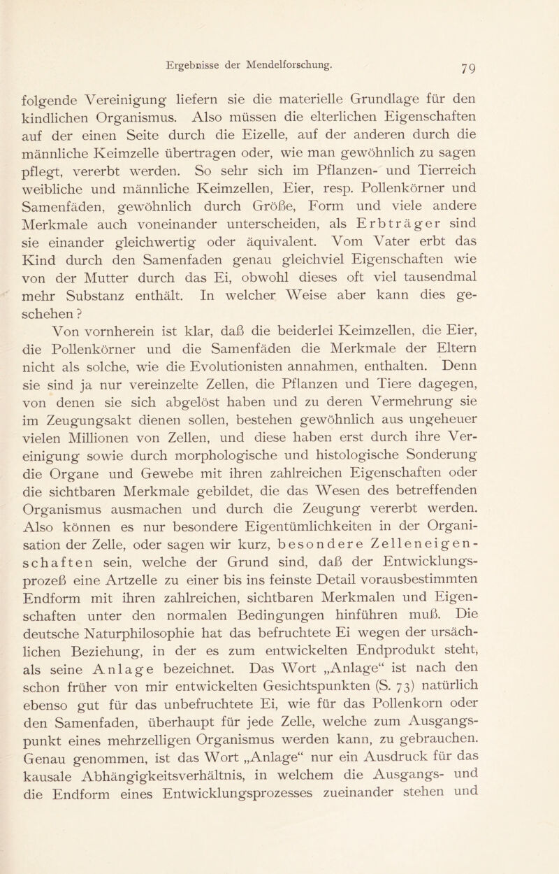 folgende Vereinigung liefern sie die materielle Grundlage für den kindlichen Organismus. Also müssen die elterlichen Eigenschaften auf der einen Seite durch die Eizelle, auf der anderen durch die männliche Keimzelle übertragen oder, wie man gewöhnlich zu sagen pflegt, vererbt werden. So sehr sich im Pflanzen- und Tierreich weibliche und männliche Keimzellen, Eier, resp. Pollenkörner und Samenfäden, gewöhnlich durch Größe, Eorm und viele andere Merkmale auch voneinander unterscheiden, als Erbträger sind sie einander gleichwertig oder äquivalent. Vom Vater erbt das Kind durch den Samenfaden genau gleichviel Eigenschaften wie von der Mutter durch das Ei, obwohl dieses oft viel tausendmal mehr Substanz enthält. In welcher Weise aber kann dies ge- schehen ? Von vornherein ist klar, daß die beiderlei Keimzellen, die Eier, die PoUenkörner und die Samenfäden die Merkmale der Eltern nicht als solche, wie die Evolutionisten annahmen, enthalten. Denn sie sind ja nur vereinzelte Zellen, die Pflanzen und Tiere dagegen, von denen sie sich abgelöst haben und zu deren Vermehrung sie im Zeugungsakt dienen sollen, bestehen gewöhnlich aus ungeheuer vielen Millionen von Zellen, und diese haben erst durch ihre Ver- einigung sowie durch morphologische und histologische Sonderung die Organe und Gewebe mit ihren zahlreichen Eigenschaften oder die sichtbaren Merkmale gebildet, die das Wesen des betreffenden Organismus ausmachen und durch die Zeugung vererbt werden. Also können es nur besondere Eigentümlichkeiten in der Organi- sation der Zelle, oder sagen wir kurz, besondere Zelleneigen- schaften sein, welche der Grund sind, daß der Entwicklungs- prozeß eine Artzelle zu einer bis ins feinste Detail vorausbestimmten Endform mit ihren zahlreichen, sichtbaren Merkmalen und Eigen- schaften unter den normalen Bedingungen hinführen muß. Die deutsche Naturphilosophie hat das befruchtete Ei wegen der ursäch- lichen Beziehung, in der es zum entwickelten Endprodukt steht, als seine Anlage bezeichnet. Das Wort „Anlage“ ist nach den schon früher von mir entwickelten Gesichtspunkten (S. 73) natürlich ebenso gut für das unbefruchtete Ei, wie für das Pollenkorn oder den Samenfaden, überhaupt für jede Zelle, welche zum Ausgangs- punkt eines mehrzelligen Organismus werden kann, zu gebrauchen. Genau genommen, ist das Wort „Anlage“ nur ein Ausdruck für das kausale Abhängigkeitsverhältnis, in welchem die Ausgangs- und die Endform eines Entwicklungsprozesses zueinander stehen und