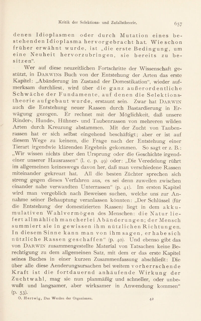 denen Idioplasmen oder durch Mutation eines be- stehenden Idioplasma hervorgebracht hat. Wie schon früher erwähnt wurde, ist „die erste Bedingung, um eine Neuheit hervorzubringen, sie bereits zu be- sitzen“. Wer auf diese neuzeitlichen Fortschritte der Wissenschaft ge- stützt, in Darwins Buch von der Entstehung der Arten das erste Kapitel: „Abänderung im Zustand der Domestikation“, wieder auf- merksam durchliest, wird über die ganz außerordentliche Schwäche der Fundamente, auf denen die Selektions- theorie aufgebaut wurde, erstaunt sein. Zwar hat Darwin auch die Entstehung neuer Rassen durch Bastardierung in Er- wägung gezogen. Er rechnet mit der Möglichkeit, daß unsere Rinder-, Hunde-, Hühner- und Taubenrassen von mehreren wilden Arten durch Kreuzung abstammen. Mit der Zucht von Tauben- rassen hat er sich selbst eingehend beschäftigt; aber er ist auf diesem Wege zu keinem, die Trage nach der Entstehung einer Tierart irgendwie klärenden Ergebnis gekommen. So sagt er z. B.: ,,Wir wissen nichts über den Ursprung oder die Geschichte irgend- einer unserer Hausrassen“ (1. c. p. 49) oder: „Die Veredelung rührt im allgemeinen keineswegs davon her, daß man verschiedene Rassen miteinander gekreuzt hat. All die besten Züchter sprechen sich streng gegen dieses Verfahren aus, es sei denn zuweilen zwischen einander nahe verwandten Unterrassen“ (p. 41). Im ersten Kapitel wird man vergeblich nach Beweisen suchen, welche uns zur An- nahme seiner Behauptung veranlassen könnten: „Der Schlüssel (für die Entstehung der domestizierten Rassen) liegt in dem a k k u - mulativen Wahlvermögen des Menschen: die Natur lie- fert allmählich mancherlei Abänderungen; der Mensch summiert sie in gewissen ihm nützlichen Richtungen. In diesemSinne kann man von ihmsagen, erhabesich nützliche Rassen geschaffen“ (p. 40). Und ebenso gibt das von Darwin zusammengestellte Material von Tatsachen keine Be- rechtigung zu dem allgemeinen Satz, mit dem er das erste Kapitel seines Buches in einer kurzen Zusammenfassung abschließt: Die über alle diese Aenderungsursachen bei weitem vorherrschende Kraft ist die fortdauernd anhäufende Wirkung der Zuchtwahl, mag sie nun planmäßig und schneller, oder unbe- wußt und langsamer, aber wirksamer in Anwendung kommen“ (P- 53)- O, Hertwig, Das Werden der Organismen. 42