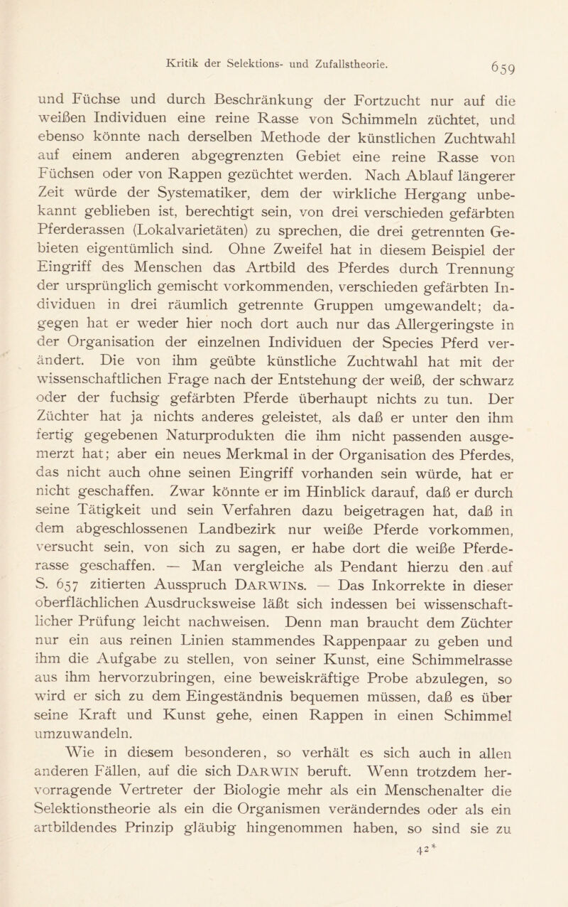 und Füchse und durch Beschränkung der Fortzucht nur auf die weißen Individuen eine reine Rasse von Schimmeln züchtet, und ebenso könnte nach derselben Methode der künstlichen Zuchtwahl auf einem anderen abgegrenzten Gebiet eine reine Rasse von Füchsen oder von Rappen gezüchtet werden. Nach Ablauf längerer Zeit würde der Systematiker, dem der wirkliche Hergang unbe- kannt geblieben ist, berechtigt sein, von drei verschieden gefärbten Pferderassen (Lokalvarietäten) zu sprechen, die drei getrennten Ge- bieten eigentümlich sind. Ohne Zweifel hat in diesem Beispiel der Eingriff des Menschen das Artbild des Pferdes durch Trennung der ursprünglich gemischt vorkommenden, verschieden gefärbten In- dividuen in drei räumlich getrennte Gruppen umgewandelt; da- gegen hat er weder hier noch dort auch nur das Allergeringste in der Organisation der einzelnen Individuen der Species Pferd ver- ändert. Die von ihm geübte künstliche Zuchtwahl hat mit der wissenschaftlichen Frage nach der Entstehung der weiß, der schwarz oder der fuchsig gefärbten Pferde überhaupt nichts zu tun. Der Züchter hat ja nichts anderes geleistet, als daß er unter den ihm fertig gegebenen Naturprodukten die ihm nicht passenden ausge- merzt hat; aber ein neues Merkmal in der Organisation des Pferdes, das nicht auch ohne seinen Eingriff vorhanden sein würde, hat er nicht geschaffen. Zwar könnte er im Hinblick darauf, daß er durch seine Tätigkeit und sein Verfahren dazu beigetragen hat, daß in dem abgeschlossenen Landbezirk nur weiße Pferde Vorkommen, versucht sein, von sich zu sagen, er habe dort die weiße Pferde- rasse geschaffen. — Man vergleiche als Pendant hierzu den auf S. 657 zitierten Ausspruch Darwins. — Das Inkorrekte in dieser oberflächlichen Ausdrucks weise läßt sich indessen bei wissenschaft- licher Prüfung leicht nachweisen. Denn man braucht dem Züchter nur ein aus reinen Linien stammendes Rappenpaar zu geben und ihm die Aufgabe zu stellen, von seiner Kunst, eine Schimmelrasse aus ihm hervorzubringen, eine beweiskräftige Probe abzulegen, so wird er sich zu dem Eingeständnis bequemen müssen, daß es über seine Kraft und Kunst gehe, einen Rappen in einen Schimmel umzuwandeln. Wie in diesem besonderen, so verhält es sich auch in allen anderen Fällen, auf die sich Darwin beruft. Wenn trotzdem her- vorragende Vertreter der Biologie mehr als ein Menschenalter die Selektionstheorie als ein die Organismen veränderndes oder als ein artbildendes Prinzip gläubig hingenommen haben, so sind sie zu