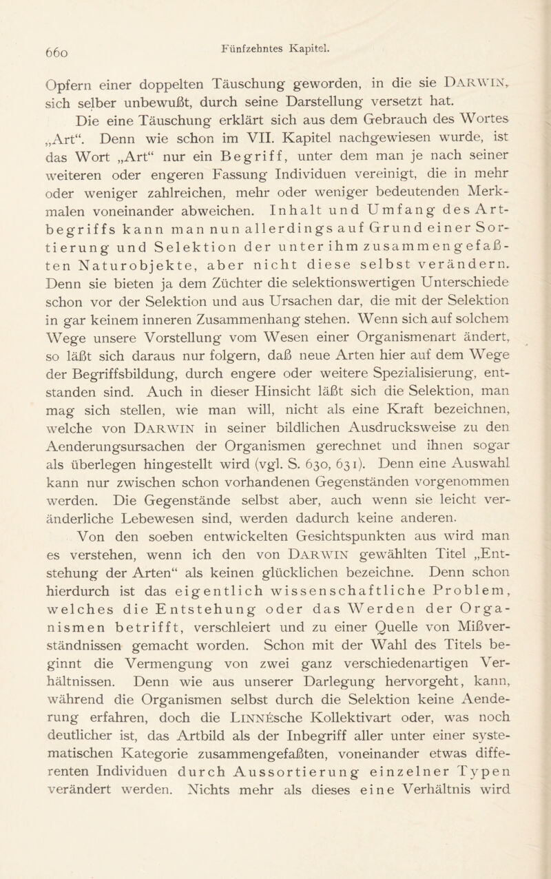 Opfern einer doppelten Täuschung geworden, in die sie Darwin, sich selber unbewußt, durch seine Darstellung versetzt hat. Die eine Täuschung erklärt sich aus dem Gebrauch des Wortes „Art“. Denn wie schon im VIL Kapitel nachgewiesen wurde, ist das Wort „Art“ nur ein Begriff, unter dem man je nach seiner weiteren oder engeren Fassung Individuen vereinigt, die in mehr oder weniger zahlreichen, mehr oder weniger bedeutenden Merk- malen voneinander ab weichen. Inhalt und Umfang desArt- begriffs kann man nun allerdings auf Grund einer Sor- tierung und Selektion der unter ihm zusamm en g efaß- ten Naturobjekte, aber nicht diese selbst verändern. Denn sie bieten ja dem Züchter die selektionswertigen Unterschiede schon vor der Selektion und aus Ursachen dar, die mit der Selektion in gar keinem inneren Zusammenhang stehen. Wenn sich auf solchem Wege unsere Vorstellung vom Wesen einer Organismenart ändert, so läßt sich daraus nur folgern, daß neue Arten hier auf dem Wege der Begriffsbildung, durch engere oder weitere Spezialisierung, ent- standen sind. Auch in dieser Hinsicht läßt sich die Selektion, man mag sich stellen, wie man will, nicht als eine Kraft bezeichnen, welche von Darwin in seiner bildlichen Ausdrucksweise zu den Aenderungsursachen der Organismen gerechnet und ihnen sogar als überlegen hingestellt wird (vgl. S. 630, 631). Denn eine Auswahl kann nur zwischen schon vorhandenen Gegenständen vorgenommen werden. Die Gegenstände selbst aber, auch wenn sie leicht ver- änderliche Lebewesen sind, werden dadurch keine anderen. Von den soeben entwickelten Gesichtspunkten aus wird man es verstehen, wenn ich den von Darwin gewählten Titel „Ent- stehung der Arten“ als keinen glücklichen bezeichne. Denn schon hierdurch ist das eigentlich wissenschaftliche Problem, welches die Entstehung oder das Werden der Orga- nismen betrifft, verschleiert und zu einer Quelle von Mißver- ständnissen gemacht worden. Schon mit der Wahl des Titels be- ginnt die Vermengung von zwei ganz verschiedenartigen Ver- hältnissen. Denn wie aus unserer Darlegung hervorgeht, kann, während die Organismen selbst durch die Selektion keine Aende- rung erfahren, doch die LiNNEsche Kollektivart oder, was noch deutlicher ist, das Artbild als der Inbegriff aller unter einer syste- matischen Kategorie zusammengefaßten, voneinander etwas diffe- renten Individuen durch Aussortierung einzelner Typen verändert werden. Nichts mehr als dieses eine Verhältnis wird