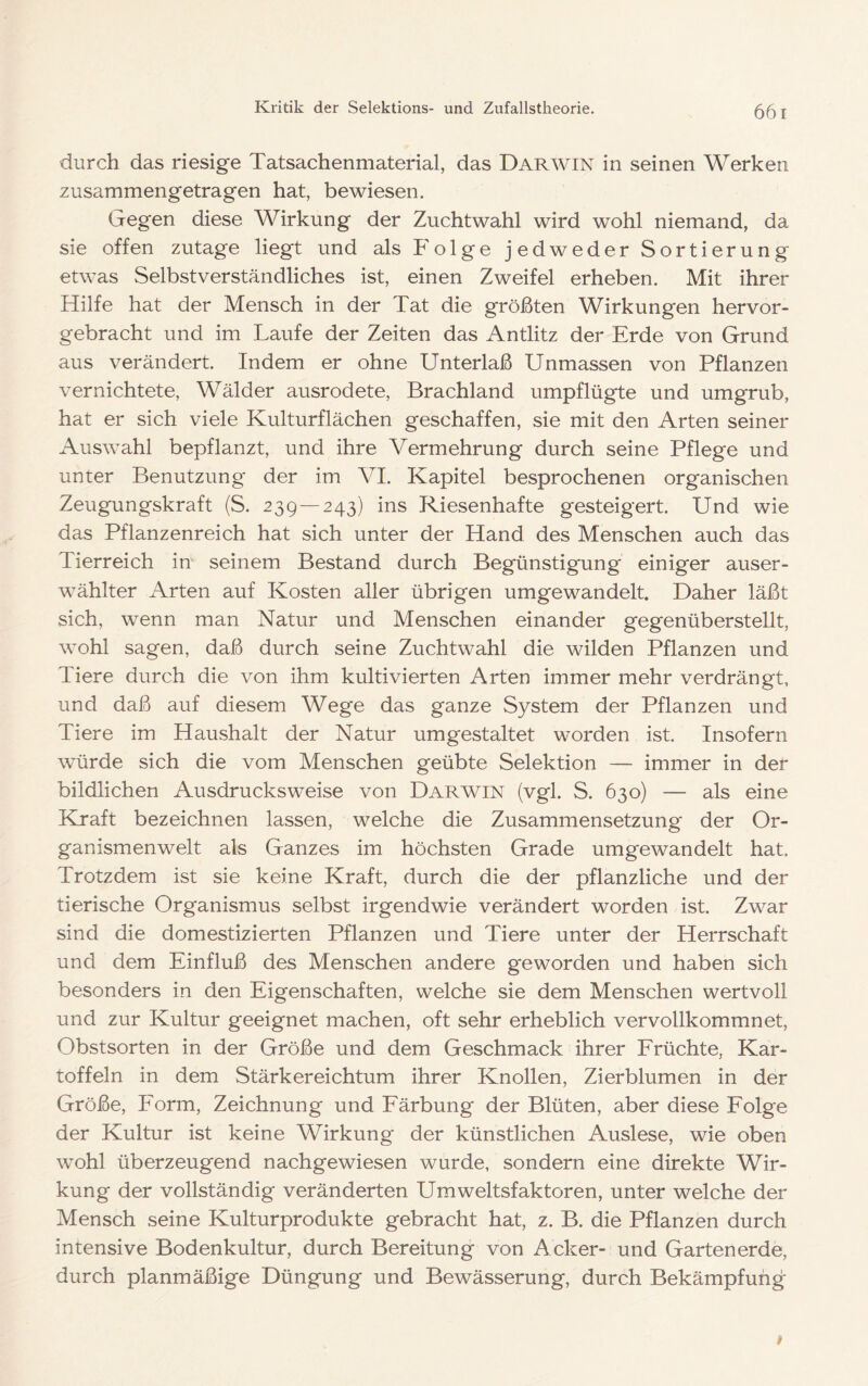 66 I durch das riesige Tatsachenmaterial, das Darwin in seinen Werken zusammengetragen hat, bewiesen. Gegen diese Wirkung der Zuchtwahl wird wohl niemand, da sie offen zutage liegt und als Folge jedweder Sortierung etwas Selbstverständliches ist, einen Zweifel erheben. Mit ihrer Hilfe hat der Mensch in der Tat die größten Wirkungen hervor- gebracht und im Laufe der Zeiten das Antlitz der Erde von Grund aus verändert. Indem er ohne Unterlaß Unmassen von Pflanzen vernichtete, Wälder ausrodete, Brachland umpflügte und umgrub, hat er sich viele Kulturflächen geschaffen, sie mit den Arten seiner Auswahl bepflanzt, und ihre Vermehrung durch seine Pflege und unter Benutzung der im VI. Kapitel besprochenen organischen Zeugungskraft (S. 239—243) ins Riesenhafte gesteigert. Und wie das Pflanzenreich hat sich unter der Hand des Menschen auch das Tierreich in seinem Bestand durch Begünstigung einiger auser- wählter Arten auf Kosten aller übrigen umgewandelt Daher läßt sich, wenn man Natur und Menschen einander gegenüberstellt, wohl sagen, daß durch seine Zuchtwahl die wilden Pflanzen und Tiere durch die von ihm kultivierten Arten immer mehr verdrängt, und daß auf diesem Wege das ganze System der Pflanzen und Tiere im Haushalt der Natur umgestaltet worden ist. Insofern wmrde sich die vom Menschen geübte Selektion — immer in der bildlichen Ausdrucks weise von Darwin (vgl. S. 630) — als eine Kraft bezeichnen lassen, welche die Zusammensetzung der Or- ganismenwelt als Ganzes im höchsten Grade umgewandelt hat. Trotzdem ist sie keine Kraft, durch die der pflanzliche und der tierische Organismus selbst irgendwie verändert worden ist. Zwar sind die domestizierten Pflanzen und Tiere unter der Herrschaft und dem Einfluß des Menschen andere geworden und haben sich besonders in den Eigenschaften, welche sie dem Menschen wertvoll und zur Kultur geeignet machen, oft sehr erheblich vervollkommnet, Obstsorten in der Größe und dem Geschmack ihrer Früchte, Kar- toffeln in dem Stärkereichtum ihrer Knollen, Zierblumen in der Größe, Form, Zeichnung und Färbung der Blüten, aber diese Folge der Kultur ist keine Wirkung der künstlichen Auslese, wie oben wohl überzeugend nachgewiesen wurde, sondern eine direkte Wir- kung der vollständig veränderten Umweltsfaktoren, unter welche der Mensch seine Kulturprodukte gebracht hat, z. B. die Pflanzen durch intensive Bodenkultur, durch Bereitung von Acker- und Gartenerde, durch planmäßige Düngung und Bewässerung, durch Bekämpfung