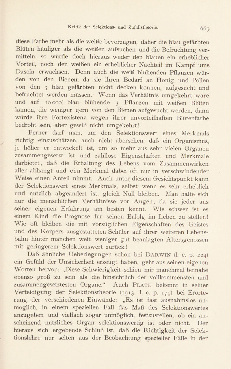 diese Farbe mehr als die weiße bevorzugen, daher die blau gefärbten Blüten häufiger als die weißen auf suchen und die Befruchtung ver- mitteln, so würde doch hieraus weder den blauen ein erheblicher Vorteil, noch den weißen ein erheblicher Nachteil im Kampf ums Dasein erwachsen. Denn auch die weiß blühenden Pflanzen wür- den von den Bienen, da sie ihren Bedarf an Honig und Pollen von den 3 blau gefärbten nicht decken können, auf gesucht und befruchtet werden müssen. Wenn das Verhältnis umgekehrt wäre und auf 10000' blau blühende 3 Pflanzen mit weißen Blüten kämen, die weniger gern von den Bienen aufgesucht werden, dann würde ihre Fortexistenz wegen ihrer unvorteilhaften Blütenfarbe bedroht sein, aber gewiß nicht umgekehrt! Ferner darf man, um den Selektionswert eines Merkmals richtig einzuschätzen, auch nicht übersehen, daß ein Organismus, je höher er entwickelt ist, um so mehr aus sehr vielen Organen zusammengesetzt ist und zahllose Eigenschaften und Merkmale darbietet, daß die Erhaltung des Lebens vom Zusammenwirken aller abhängt und ein Merkmal dabei oft nur in verschwindender Weise einen Anteil nimmt. Auch unter diesem Gesichtspunkt kann der Selektionswert eines Merkmals, selbst wenn es sehr erheblich und nützlich abgeändert ist, gleich Null bleiben. Man halte sich nur die menschlichen Verhältnisse vor Augen, da sie jeder aus seiner eigenen Erfahrung am besten kennt. Wie schwer ist es einem Kind die Prognose für seinen Erfolg im Leben zu stellen! Wie oft bleiben die mit vorzüglichen Eigenschaften des Geistes und des Körpers ausgestatteten Schüler auf ihrer weiteren Lebens- bahn hinter manchen weit weniger gut beanlagten Altersgenossen mit geringerem Selektionswert zurück! Daß ähnliche Ueberlegungen schon bei Darwin (1. c. p. 224) ein Gefühl der Unsicherheit erzeugt haben, geht aus seinen eigenen Worten hervor: „Diese Schwierigkeit schien mir manchmal beinahe ebenso groß zu sein als die hinsichtlich der vollkommensten und zusammengesetztesten Organe.“ Auch Plate bekennt in seiner Verteidigung der Selektionstheorie (1913, 1. c. p. 179) bei Erörte- rung der verschiedenen Ein wände: „Es ist fast ausnahmslos un- möglich, in einem speziellen Eall das Maß des Selektionswertes anzugeben und vielfach sogar unmöglich, festzustellen, ob ein an- scheinend nützliches Organ selektions wertig ist oder nicht. Der hieraus sich ergebende Schluß ist, daß die Richtigkeit der Selek- tionslehre nur selten aus der Beobachtung spezieller Fälle in der