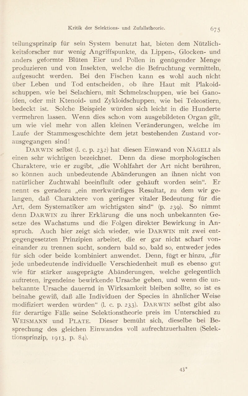 teilungsprinzip für sein System benutzt hat, bieten dem Nützlich- keitsforscher nur wenig Angriffspunkte, da Lippen-, Glocken- und anders geformte Blüten Eier und Pollen in genügender Menge produzieren und von Insekten, welche die Befruchtung vermitteln, aufgesucht werden. Bei den Fischen kann es wohl auch nicht über Leben und Tod entscheiden, ob ihre Haut mit Plakoid- schuppen, wie bei Selachiern, mit Schmelzschuppen, wie bei Gano- iden, oder mit Ktenoid- und Zykloidschuppen, wie bei Teleostiern, bedeckt ist. Solche Beispiele würden sich leicht in die Hunderte vermehren lassen. Wenn dies schon vom ausgebildeten Organ gilt, um wie viel mehr von allen kleinen Veränderungen, welche im Laufe der Stammesgeschichte dem jetzt bestehenden Zustand vor- ausgegangen sind! Darwin selbst (1. c. p. 232) hat diesen Einwand von Nägeli als einen sehr wichtigen bezeichnet. Denn da diese morphologischen Charaktere, wie er zugibt, „die Wohlfahrt der Art nicht berühren, so können auch unbedeutende Abänderungen an ihnen nicht von natürlicher Zuchtwahl beeinflußt oder gehäuft worden sein“. Er nennt es geradezu „ein merkwürdiges Resultat, zu dem wir ge- langen, daß Charaktere von geringer vitaler Bedeutung für die Art, dem Systematiker am wichtigsten sind“ (p. 239). So nimmt denn Darwin zu ihrer Erklärung die uns noch unbekannten Ge- setze des Wachstums und die Folgen direkter Bewirkung in An- spruch. Auch hier zeigt sich wieder, wie Darwin mit zwei ent- gegengesetzten Prinzipien arbeitet, die er gar nicht scharf von- einander zu trennen sucht, sondern bald so, bald so, entweder jedes für sich oder beide kombiniert anwendet. Denn, fügt er hinzu, „für jede unbedeutende individuelle Verschiedenheit muß es ebenso gut wie für stärker ausgeprägte Abänderungen, welche gelegentlich auftreten, irgendeine bewirkende Ursache geben, und wenn die un- bekannte Ursache dauernd in Wirksamkeit bleiben sollte, so ist es beinahe gewiß, daß alle Individuen der Species in ähnlicher Weise modifiziert werden würden“ (1. c. p. 233). Darwin selbst gibt also für derartige Fälle seine Selektionstheorie preis im Unterschied zu Weismann und Plate. Dieser bemüht sich, dieselbe bei Be- sprechung des gleichen Einwandes voll aufrechtzuerhalten (Selek- tionsprinzip, 1913, p. 84). 43*