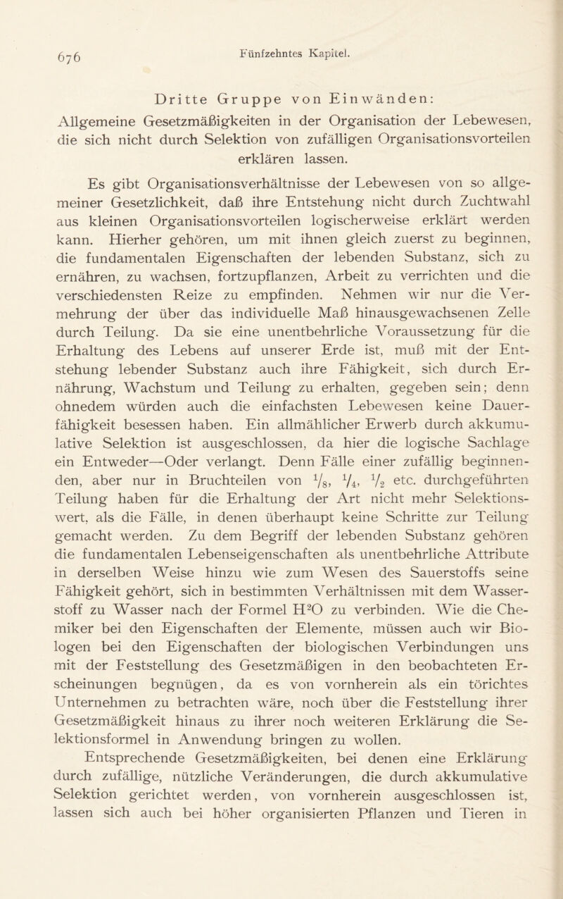 Dritte Gruppe von Einwänden: Allgemeine Gesetzmäßigkeiten in der Organisation der Lebewesen, die sich nicht durch Selektion von zufälligen Organisationsvorteilen erklären lassen. Es gibt Organisa.tionsverhältnisse der Lebewesen von so allge- meiner Gesetzlichkeit, daß ihre Entstehung nicht durch Zuchtwahl aus kleinen Organisationsvorteilen logischerweise erklärt werden kann. Hierher gehören, um mit ihnen gleich zuerst zu beginnen, die fundamentalen Eigenschaften der lebenden Substanz, sich zu ernähren, zu wachsen, fortzupflanzen, Arbeit zu verrichten und die verschiedensten Reize zu empfinden. Nehmen wir nur die Ver- mehrung der über das individuelle Maß hinausgewachsenen Zelle durch Teilung. Da sie eine unentbehrliche Voraussetzung für die Erhaltung des Lebens auf unserer Erde ist, muß mit der Ent- stehung lebender Substanz auch ihre Eähigkeit, sich durch Er- nährung, Wachstum und Teilung zu erhalten, gegeben sein; denn ohnedem würden auch die einfachsten Lebewesen keine Dauer- fähigkeit besessen haben. Ein allmählicher Erwerb durch akkumu- lative Selektion ist ausgeschlossen, da hier die logische Sachlage ein Entweder—Oder verlangt. Denn Eälle einer zufällig beginnen- den, aber nur in Bruchteilen von Ys» V4’ V2 ^tc. durchgeführten Teilung haben für die Erhaltung der Art nicht mehr Selektions- wert, als die Eälle, in denen überhaupt keine Schritte zur Teilung gemacht werden. Zu dem Begriff der lebenden Substanz gehören die fundamentalen Lebenseigenschaften als unentbehrliche Attribute in derselben Weise hinzu wie zum Wesen des Sauerstoffs seine Eähigkeit gehört, sich in bestimmten Verhältnissen mit dem Wasser- stoff zu Wasser nach der Formel H^O zu verbinden. Wie die Che- miker bei den Eigenschaften der Elemente, müssen auch wir Bio- logen bei den Eigenschaften der biologischen Verbindungen uns mit der Feststellung des Gesetzmäßigen in den beobachteten Er- scheinungen begnügen, da es von vornherein als ein törichtes Unternehmen zu betrachten wäre, noch über die Feststellung ihrer Gesetzmäßigkeit hinaus zu ihrer noch weiteren Erklärung die Se- lektionsformel in Anwendung bringen zu wollen. Entsprechende Gesetzmäßigkeiten, bei denen eine Erklärung durch zufällige, nützliche Veränderungen, die durch akkumulative Selektion gerichtet werden, von vornherein ausgeschlossen ist, lassen sich auch bei höher organisierten Pflanzen und Tieren in