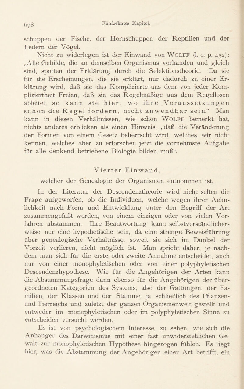 schuppen der Fische, der Hornschuppen der Reptilien und der Federn der Vögel. Nicht zu widerlegen ist der Ein wand von Wolff (1. c. p. 452): „Alle Gebilde, die an demselben Organismus vorhanden und gleich sind, spotten der Erklärung durch die Selektionstheorie. Da sie für die Erscheinungen, die sie erklärt, nur dadurch zu einer Er- klärung wird, daß sie das Komplizierte aus dem von jeder Kom- pliziertheit Freien, daß sie das Regelmäßige aus dem Regellosen ableitet, so kann sie hier, wo ihre Voraussetzungen schon die Regel fordern, nicht anwendbar sein.“ Man kann in diesen Verhältnissen, wie schon Wolff bemerkt hat, nichts anderes erblicken als einen Hinweis, „daß die Veränderung der Formen von einem Gesetz beherrscht wird, welches wir nicht kennen, welches aber zu erforschen jetzt die vornehmste Aufgabe für alle denkend betriebene Biologie bilden muß“. Vierter Einwand, welcher der Genealogie der Organismen entnommen ist. In der Literatur der Descendenztheorie wird nicht selten die Frage aufgeworfen, ob die Individuen, welche wegen ihrer Aehn- lichkeit nach Form und Entwicklung unter den Begriff der Art zusammengefaßt werden, von einem einzigen oder von vielen Vor- fahren abstammen. Ihre Beantwortung kann selbstverständlicher- weise nur eine hypothetische sein, da eine strenge Beweisführung über genealogische Verhältnisse, soweit sie sich im Dunkel der Vorzeit verlieren, nicht möglich ist. Man spricht daher, je nach- dem man sich für die erste oder zweite Annahme entscheidet, auch nur von einer monophyletischen oder von einer polyphyletischen Descendenzhypothese. Wie für die Angehörigen der Arten kann die Abstammungsfrage dann ebenso für die Angehörigen der über- geordneten Kategorien des Systems, also der Gattungen, der Fa- milien, der Klassen und der Stämme, ja schließlich des Pflanzen- und Tierreichs und zuletzt der ganzen Organismenwelt gestellt und entweder im monophyletischen oder im polyphyletischen Sinne zu entscheiden versucht werden. Es ist von psychologischem Interesse, zu sehen, wie sich die Anhänger des Darwinismus mit einer fast unwiderstehlichen Ge- walt zur monophyletischen Hypothese hingezogen fühlen. Es liegt hier, was die Abstammung der Angehörigen einer Art betrifft, ein