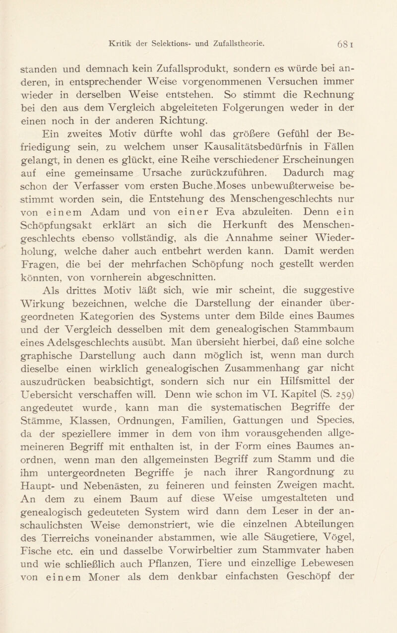 standen und demnach kein Zufallsprodukt, sondern es würde bei an- deren, in entsprechender Weise vorgenommenen Versuchen immer wieder in derselben Weise entstehen. So stimmt die Rechnung* bei den aus dem Vergleich abgeleiteten Folgerungen weder in der einen noch in der anderen Richtung. Ein zweites Motiv dürfte wohl das größere Gefühl der Be- friedigung sein, zu welchem unser Kausalitätsbedürfnis in Fällen gelangt, in denen es glückt, eine Reihe verschiedener Erscheinungen auf eine gemeinsame Ursache zurückzuführen. Dadurch mag schon der Verfasser vom ersten Buche.Moses unbewußterweise be- stimmt worden sein, die Entstehung des Menschengeschlechts nur von einem Adam und von einer Eva abzuleiten. Denn ein Schöpfungsakt erklärt an sich die Herkunft des Menschen- geschlechts ebenso vollständig, als die Annahme seiner Wieder- holung, welche daher auch entbehrt werden kann. Damit werden Fragen, die bei der mehrfachen Schöpfung noch gestellt werden könnten, von vornherein abgeschnitten. Als drittes Motiv läßt sich, wie mir scheint, die suggestive Wirkung bezeichnen, welche die Darstellung der einander über- geordneten Kategorien des Systems unter dem Bilde eines Baumes und der Vergleich desselben mit dem genealogischen Stammbaum eines Adelsgeschlechts ausübt. Man übersieht hierbei, daß eine solche graphische Darstellung auch dann möglich ist, wenn man durch dieselbe einen wirklich genealogischen Zusammenhang gar nicht auszudrücken beabsichtigt, sondern sich nur ein Hilfsmittel der Uebersicht verschaffen will. Denn wie schon im VI. Kapitel (S. 259) angedeutet wurde, kann man die systematischen Begriffe der Stämme, Klassen, Ordnungen, Familien, Gattungen und Species, da der speziellere immer in dem von ihm vorausgehenden allge- meineren Begriff mit enthalten ist, in der Form eines Baumes an- ordnen, wenn man den allgemeinsten Begriff zum Stamm und die ihm untergeordneten Begriffe je nach ihrer Rangordnung zu Haupt- und Nebenästen, zu feineren und feinsten Zweigen macht. An dem zu einem Baum auf diese Weise umgestalteten und genealogisch gedeuteten System wird dann dem Leser in der an- schaulichsten Weise demonstriert, wie die einzelnen Abteilungen des Tierreichs voneinander abstammen, wie alle Säugetiere, Vögel, Fische etc. ein und dasselbe Vorwirbeltier zum Stammvater haben und wie schließlich auch Pflanzen, Tiere und einzellige Lebewesen von einem Moner als dem denkbar einfachsten Geschöpf der