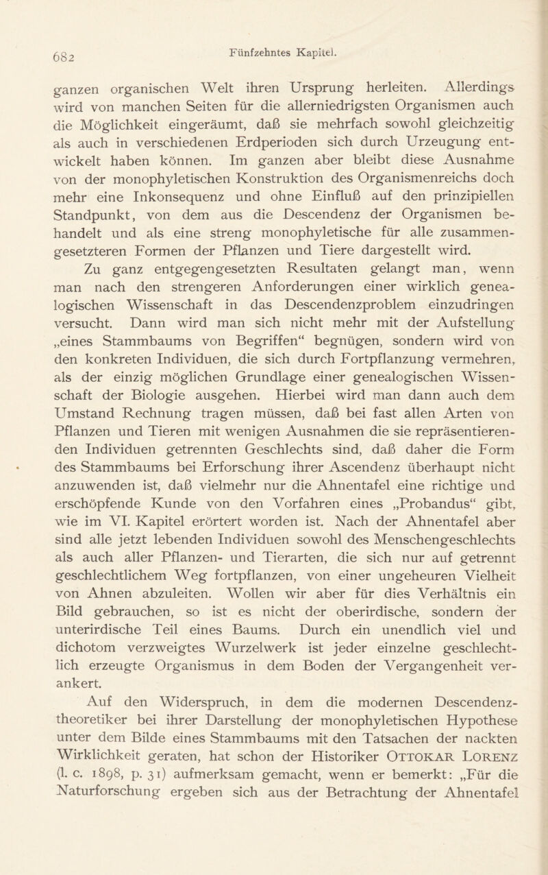 ganzen organischen Welt ihren Ursprung herleiten. Allerdings wird von manchen Seiten für die allerniedrigsten Organismen auch die Möglichkeit eingeräumt, daß sie mehrfach sowohl gleichzeitig als auch in verschiedenen Erdperioden sich durch Urzeugung ent- wickelt haben können. Im ganzen aber bleibt diese Ausnahme von der monophyletischen Konstruktion des Organismenreichs doch mehr eine Inkonsequenz und ohne Einfluß auf den prinzipiellen Standpunkt, von dem aus die Descendenz der Organismen be- handelt und als eine streng monophyletische für alle zusammen- gesetzteren Formen der Pflanzen und Tiere dargestellt wird. Zu ganz entgegengesetzten Resultaten gelangt man, wenn man nach den strengeren Anforderungen einer wirklich genea- logischen Wissenschaft in das Descendenzproblem einzudringen versucht. Dann wird man sich nicht mehr mit der Aufstellung „eines Stammbaums von Begriffen“ begnügen, sondern wird von den konkreten Individuen, die sich durch Fortpflanzung vermehren,, als der einzig möglichen Grundlage einer genealogischen Wissen- schaft der Biologie ausgehen. Hierbei wird man dann auch dem Umstand Rechnung tragen müssen, daß bei fast allen Arten von Pflanzen und Tieren mit wenigen Ausnahmen die sie repräsentieren- den Individuen getrennten Geschlechts sind, daß daher die Form des Stammbaums bei Erforschung ihrer Ascendenz überhaupt nicht anzuwenden ist, daß vielmehr nur die Ahnentafel eine richtige und erschöpfende Kunde von den Vorfahren eines „Probandus“ gibt, wie im VI. Kapitel erörtert worden ist. Nach der Ahnentafel aber sind alle jetzt lebenden Individuen sowohl des Menschengeschlechts als auch aller Pflanzen- und Tierarten, die sich nur auf getrennt geschlechtlichem Weg fortpflanzen, von einer ungeheuren Vielheit von Ahnen abzuleiten. Wollen wir aber für dies Verhältnis ein Bild gebrauchen, so ist es nicht der oberirdische, sondern der unterirdische Teil eines Baums. Durch ein unendlich viel und dichotom verzweigtes Wurzelwerk ist jeder einzelne geschlecht- lich erzeugte Organismus in dem Boden der Vergangenheit ver- ankert. Auf den Widerspruch, in dem die modernen Descendenz- theoretiker bei ihrer Darstellung der monophyletischen Hypothese unter dem Bilde eines Stammbaums mit den Tatsachen der nackten Wirklichkeit geraten, hat schon der Historiker Ottokar Lorenz (1. c. 1898, p. 31) aufmerksam gemacht, wenn er bemerkt: „Für die Naturforschung ergeben sich aus der Betrachtung der Ahnentafel