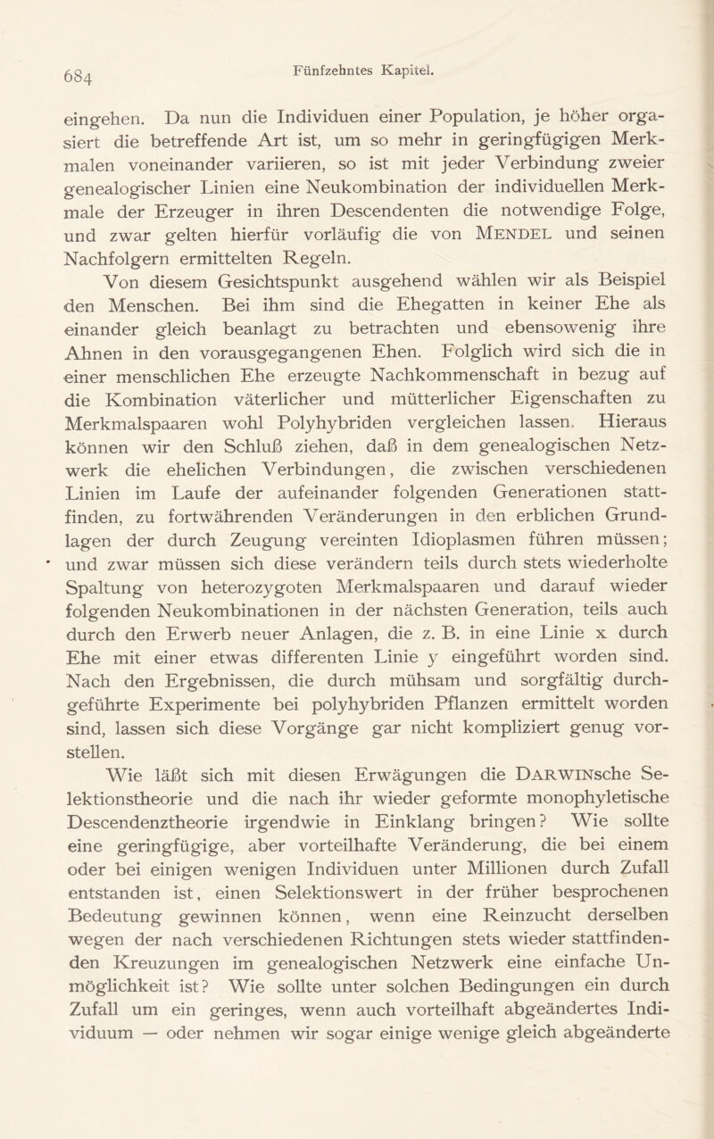 eingeheri. Da nun die Individuen einer Population, je höher orga- siert die betreffende Art ist, um so mehr in geringfügigen Merk- malen voneinander variieren, so ist mit jeder Verbindung zweier genealogischer Linien eine Neukombination der individuellen Merk- male der Erzeuger in ihren Descendenten die notwendige Folge, und zwar gelten hierfür vorläufig die von Mendel und seinen Nachfolgern ermittelten Regeln. Von diesem Gesichtspunkt ausgehend wählen wir als Beispiel den Menschen. Bei ihm sind die Ehegatten in keiner Ehe als einander gleich beanlagt zu betrachten und ebensowenig ihre Ahnen in den vorausgegangenen Ehen. Folglich wird sich die in einer menschlichen Ehe erzeugte Nachkommenschaft in bezug auf die Kombination väterlicher und mütterlicher Eigenschaften zu Merkmalspaaren wohl Polyhybriden vergleichen lassen., Hieraus können wir den Schluß ziehen, daß in dem genealogischen Netz- werk die ehelichen Verbindungen, die zwischen verschiedenen Linien im Laufe der aufeinander folgenden Generationen statt- finden, zu fortwährenden Veränderungen in den erblichen Grund- lagen der durch Zeugung vereinten Idioplasmen führen müssen; ' und zwar müssen sich diese verändern teils durch stets wiederholte Spaltung von heterozygoten Merkmalspaaren und darauf wieder folgenden Neukombinationen in der nächsten Generation, teils auch durch den Erwerb neuer Anlagen, die z. B. in eine Linie x durch Ehe mit einer etwas differenten Linie y eingeführt worden sind. Nach den Ergebnissen, die durch mühsam und sorgfältig durch- geführte Experimente bei polyhybriden Pflanzen ermittelt worden sind, lassen sich diese Vorgänge gar nicht kompliziert genug vor- stellen. Wie läßt sich mit diesen Erwägungen die DARWiNsche Se- lektionstheorie und die nach ihr wieder geformte monophyletische Descendenztheorie irgendwie in Einklang bringen? Wie sollte eine geringfügige, aber vorteilhafte Veränderung, die bei einem oder bei einigen wenigen Individuen unter Millionen durch Zufall entstanden ist, einen Selektionswert in der früher besprochenen Bedeutung gewinnen können, wenn eine Reinzucht derselben wegen der nach verschiedenen Richtungen stets wieder stattfinden- den Kreuzungen im genealogischen Netzwerk eine einfache Un- möglichkeit ist? Wie sollte unter solchen Bedingungen ein durch Zufall um ein geringes, wenn auch vorteilhaft abgeändertes Indi- viduum — oder nehmen wir sogar einige wenige gleich abgeänderte