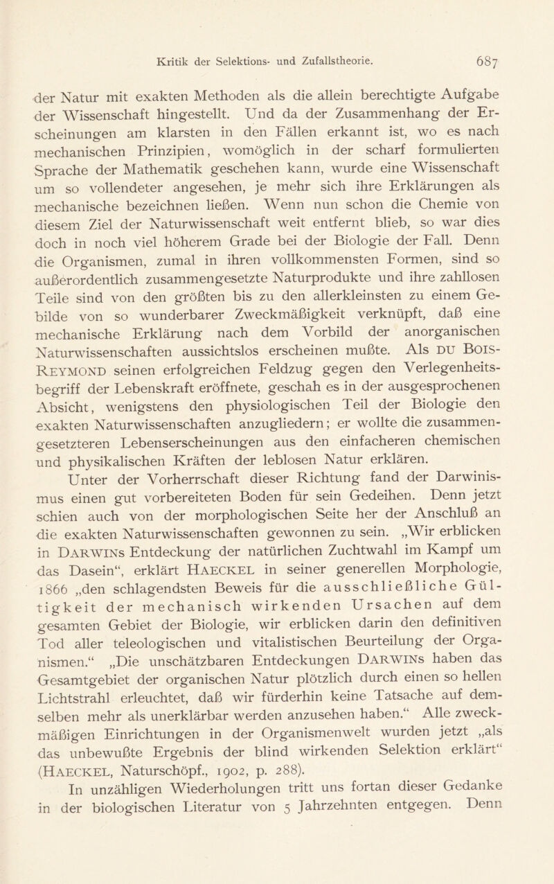 der Natur mit exakten Methoden als die allein berechtigte Aufgabe der Wissenschaft hingestellt. Und da der Zusammenhang der Er- scheinungen am klarsten in den Fällen erkannt ist, wo es nach mechanischen Prinzipien, womöglich in der scharf formulierten Sprache der Mathematik geschehen kann, wurde eine Wissenschaft um so vollendeter angesehen, je mehr sich ihre Erklärungen als mechanische bezeichnen ließen. Wenn nun schon die Chemie von diesem Ziel der Naturwissenschaft weit entfernt blieb, so war dies doch in noch viel höherem Grade bei der Biologie der Fall. Denn die Organismen, zumal in ihren vollkommensten Formen, sind so außerordentlich zusammengesetzte Naturprodukte und ihre zahllosen Teile sind von den größten bis zu den allerkleinsten zu einem Ge- bilde von so wunderbarer Zweckmäßigkeit verknüpft, daß eine mechanische Erklärung nach dem Vorbild der anorganischen Naturwissenschaften aussichtslos erscheinen mußte. Als du Bois- Reymond seinen erfolgreichen Feldzug gegen den Verlegenheits- begriff der Lebenskraft eröffnete, geschah es in der ausgesprochenen Absicht, wenigstens den physiologischen Teil der Biologie den exakten Naturwissenschaften anzugliedern; er wollte die zusammen- gesetzteren Lebenserscheinungen aus den einfacheren chemischen und physikalischen Kräften der leblosen Natur erklären. Unter der Vorherrschaft dieser Richtung fand der Darwinis- mus einen gut vorbereiteten Boden für sein Gedeihen. Denn jetzt schien auch von der morphologischen Seite her der Anschluß an die exakten Naturwissenschaften gewonnen zu sein. „Wir erblicken in Darwins Entdeckung der natürlichen Zuchtwahl im Kampf um das Dasein“, erklärt Haeckel in seiner generellen Morphologie, 1866 „den schlagendsten Beweis für die ausschließliche Gül- tigkeit der mechanisch wirkenden Ursachen auf dem gesamten Gebiet der Biologie, wir erblicken darin den definitiven Tod aller teleologischen und vitalistischen Beurteilung der Orga- nismen.“ „Die unschätzbaren Entdeckungen Darwins haben das Gesamtgebiet der organischen Natur plötzlich durch einen so hellen Lichtstrahl erleuchtet, daß wir fürderhin keine Tatsache auf dem- selben mehr als unerklärbar werden anzusehen haben.“ Alle zweck- mäßigen Einrichtungen in der Organismen weit wurden jetzt „als das unbewußte Ergebnis der blind wirkenden Selektion erklärt“ (Haeckel, Naturschöpf., 1902, p. 288). In unzähligen Wiederholungen tritt uns fortan dieser Gedanke in der biologischen Literatur von 5 Jahrzehnten entgegen. Denn