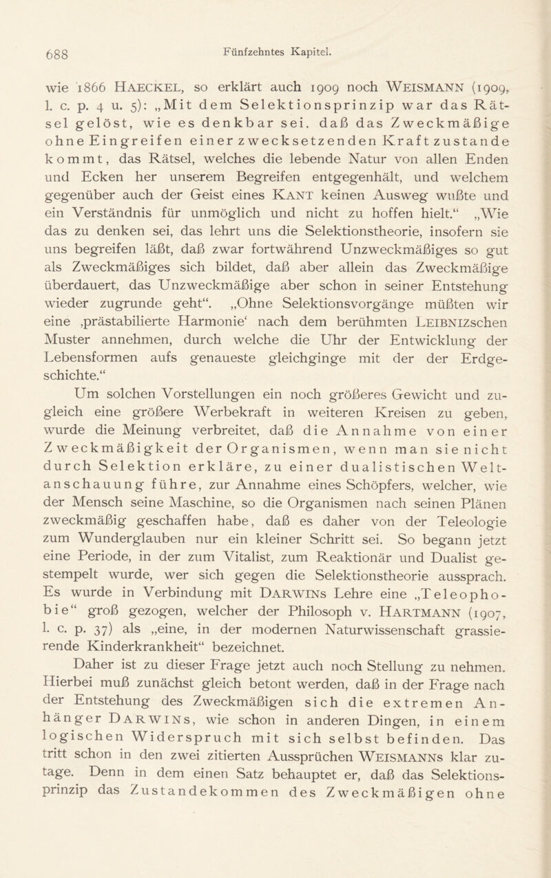 wie 1866 Haeckel, so erklärt auch 1909 noch Weismann (1909^ 1. c. p. 4 u. 5): „Mit dem Selektionsprinzip war das Rät- sel gelöst, wie es denkbar sei. daß das Zweckmäßige ohne Eingreifen einer zwecksetzenden Kraft zustande kommt, das Rätsel, welches die lebende Natur von allen Enden und Ecken her unserem Begreifen entgegenhält, und welchem gegenüber auch der Geist eines Kant keinen Ausweg wußte und ein Verständnis für unmöglich und nicht zu hoffen hielt.“ „Wie das zu denken sei, das lehrt uns die Selektionstheorie, insofern sie uns begreifen läßt, daß zwar fortwährend Unzweckmäßiges so gut als Zweckmäßiges sich bildet, daß aber allein das Zweckmäßige überdauert, das Unzweckmäßige aber schon in seiner Entstehung wieder zugrunde geht“. „Ohne Selektionsvorgänge müßten wir eine ,prästabilierte Harmonie‘ nach dem berühmten LEiBNizschen Muster annehmen, durch welche die Uhr der Entwicklung der Lebensformen aufs genaueste gleichginge mit der der Erdge- schichte.“ Um solchen Vorstellungen ein noch größeres Gewicht und zu- gleich eine größere Werbekraft in weiteren Kreisen zu geben, wurde die Meinung verbreitet, daß die Annahme von einer Zweckmäßigkeit der Organismen, wenn man sie nicht durch Selektion erkläre, zu einer dualistischen Welt- anschauung führe, zur Annahme eines Schöpfers, welcher, wie der Mensch seine Maschine, so die Organismen nach seinen Plänen zweckmäßig geschaffen habe, daß es daher von der Teleologie zum Wunderglauben nur ein kleiner Schritt sei. So begann jetzt eine Periode, in der zum Vitalist, zum Reaktionär und Dualist ge- stempelt wurde, wer sich gegen die Selektionstheorie aussprach. Es wurde in Verbindung mit Darwins Lehre eine „Teleopho- bie“ groß gezogen, welcher der Philosoph v. Hartmann (1907, 1. c. p. 37) als „eine, in der modernen Naturwissenschaft grassie- rende Kinderkrankheit“ bezeichnet. Daher ist zu dieser Erage jetzt auch noch Stellung zu nehmen. Hierbei muß zunächst gleich betont werden, daß in der PTage nach der Entstehung des Zweckmäßigen sich die extremen An- hänger Darwins, wie schon in anderen Dingen, in einem logischen Widerspruch mit sich selbst befinden. Das tritt schon in den zwei zitierten Aussprüchen Weismanns klar zu- tage. Denn in dem einen Satz behauptet er, daß das Selektions- prinzip das Zustandekommen des Zweckmäßigen ohne