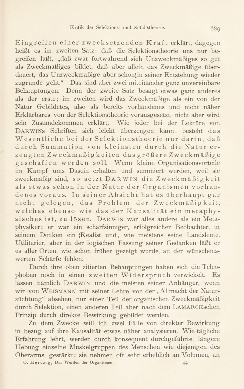 Eingreifen einer zwecksetzenden Kraft erklärt, dagegen heißt es im zweiten Satz: daß die Selektionstheorie uns nur be> greifen läßt, „daß zwar fortwährend sich Unzweckmäßiges so gut als Zweckmäßiges bildet, daß aber allein das Zweckmäßige über- dauert, das Unzweckmäßige aber schon^in seiner Entstehung wieder zugrunde geht.“ Das sind aber zwei miteinander ganz unvereinbare Behauptungen. Denn der zweite Satz besagt etwas ganz anderes als der erste; im zweiten wird das Zweckmäßige als ein von der Natur Gebildetes, also als bereits vorhandenes und nicht näher Erklärbares von der Selektionstheorie vorausgesetzt, nicht aber wird sein Zustandekommen erklärt. Wie jeder bei der Lektüre von Darwins Schriften sich leicht überzeugen kann, besteht das Wesentliche bei der Selektionstheorie nur darin, daß durch Summation von kleinsten durch die Natur er- zeugten Zweckmäßigkeiten das größere Zweckmäßige geschaffen werden soll. Wenn kleine Organisationsvorteile im Kampf ums Dasein erhalten und summiert werden, weil sie zweckmäßig sind, so setzt DarwiIn die Zweckmäßigkeit als etwas schon in der Natur der Organismen vorhan- denes voraus. In sein er Absi cht hat es überhaupt gar nicht gelegen, das Problem der Zweckmäßigkeit, welches ebenso wie das der Kausalität ein metaphy- sisches ist, zu lösen. Darwin war alles andere als ein Meta- physiker; er war ein scharfsinniger, erfolgreicher Beobachter, in seinem Denken ein iRealist und, wie meistens seine Landsleute, Utilitarier, aber in der logischen Eassung seiner Gedanken läßt er es aller Orten, wie schon früher gezeigt wurde, an der wünschens- werten Schärfe fehlen. Durch ihre oben zitierten Behauptungen haben sich die Teleo- phoben noch in einen zweiten Widerspruch verwickelt. Es lassen nämlich Darwin und die meisten seiner Anhänger, wenn wir von Weismann mit seiner Lehre von der „Allmacht der Natur- züchtung“ absehen, nur einen Teil der organischen Zweckmäßigkeit durch Selektion, einen anderen Teil aber nach dem LAMARCKschen Prinzip durch direkte Bewirkung gebildet werden. Zu dem Zwecke will ich zwei Eälle von direkter Bewirkung in bezug auf ihre Kausalität etwas näher analysieren. Wie tägliche Erfahrung lehrt, werden durch konsequent durchgeführte, längere Uebung einzelne Muskelgruppen des Menschen wie diejenigen des Oberarms, gestärkt; sie nehmen oft sehr erheblich an Volumen, an O. Hertwig, Das Werden der Organismen. 44