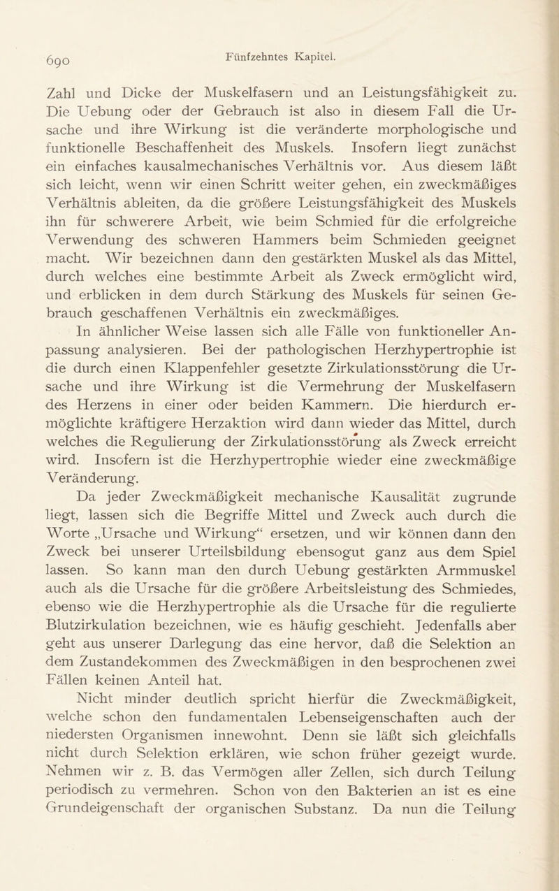 6go Zahl und Dicke der Muskelfasern und an Leistungsfähigkeit zu. Die Uebung oder der Gebrauch ist also in diesem Fall die Ur- sache und ihre Wirkung ist die veränderte morphologische und funktionelle Beschaffenheit des Muskels. Insofern liegt zunächst ein einfaches kausalmechanisches Verhältnis vor. Aus diesem läßt sich leicht, wenn wir einen Schritt weiter gehen, ein zweckmäßiges Verhältnis ableiten, da die größere Leistungsfähigkeit des Muskels ihn für schwerere Arbeit, wie beim Schmied für die erfolgreiche Verwendung des schweren Hammers beim Schmieden geeignet macht. Wir bezeichnen dann den gestärkten Muskel als das Mittel, durch welches eine bestimmte Arbeit als Zweck ermöglicht wird, und erblicken in dem durch Stärkung des Muskels für seinen Ge- brauch geschaffenen Verhältnis ein zweckmäßiges. In ähnlicher Weise lassen sich alle Fälle von funktioneller An- passung analysieren. Bei der pathologischen Herzhypertrophie ist die durch einen Klappenfehler gesetzte Zirkulationsstörung die Ur- sache und ihre Wirkung ist die Vermehrung der Muskelfasern des Herzens in einer oder beiden Kammern. Die hierdurch er- möglichte kräftigere Herzaktion wird dann wieder das Mittel, durch welches die Regulierung der Zirkulationsstörung als Zweck erreicht wird. Insofern ist die Herzhypertrophie wieder eine zweckmäßige Veränderung. Da jeder Zweckmäßigkeit mechanische Kausalität zugrunde liegt, lassen sich die Begriffe Mittel und Zweck auch durch die Worte „Ursache und Wirkung“ ersetzen, und wir können dann den Zweck bei unserer Urteilsbildung ebensogut ganz aus dem Spiel lassen. So kann man den durch Uebung gestärkten Armmuskel auch als die Ursache für die größere Arbeitsleistung des Schmiedes, ebenso wie die Herzhypertrophie als die Ursache für die regulierte Blutzirkulation bezeichnen, wie es häufig geschieht. Jedenfalls aber geht aus unserer Darlegung das eine hervor, daß die Selektion an dem Zustandekommen des Zweckmäßigen in den besprochenen zwei Fällen keinen Anteil hat. Nicht minder deutlich spricht hierfür die Zweckmäßigkeit, welche schon den fundamentalen Lebenseigenschaften auch der niedersten Organismen innewohnt. Denn sie läßt sich gleichfalls nicht durch Selektion erklären, wie schon früher gezeigt wurde. Nehmen wir z. B. das Vermögen aller Zellen, sich durch Teilung periodisch zu vermehren. Schon von den Bakterien an ist es eine Grundeigenschaft der organischen Substanz. Da nun die Teilung