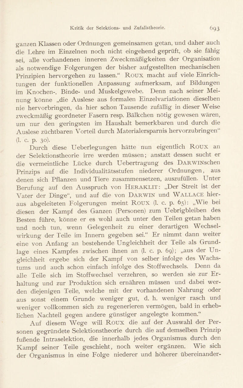 ganzen Klassen oder Ordnungen gemeinsamen getan, und daher auch die Lehre im Einzelnen noch nicht eingehend geprüft, ob sie fähig sei, alle vorhandenen inneren Zweckmäßigkeiten der Organisation als notwendige Folgerungen der bisher auf gestellten mechanischen Prinzipien hervorgehen zu lassen.“ Roux macht auf viele Einrich- tungen der funktionellen Anpassung aufmerksam, auf Bildungen im Knochen-, Binde- und Muskelgewebe. Denn nach seiner Mei- nung könne „die Auslese aus formalen Einzelvariationen dieselben nie hervorbringen, da hier schon Tausende zufällig in dieser Weise zweckmäßig geordneter Fasern resp. Bälkchen nötig gewesen wären, um nur den geringsten im Haushalt bemerkbaren und durch die Auslese züchtbaren Vorteil durch Materialersparnis hervorzubringen“ (1. c. p. 30). Durch diese Ueberlegungen hätte nun eigentlich Roux an der Selektionstheorie irre werden müssen; anstatt dessen sucht er die vermeintliche Lücke durch Uebertragung des DARWiNschen Prinzips auf die Individualitätsstufen niederer Ordnungen, aus denen sich Pflanzen und Tiere zusammensetzen, auszufüllen. Unter Berufung auf den Ausspruch von Heraklit: „Der Streit ist der Vater der Dinge“, und auf die von Darwin und Wallace hier- aus abgeleiteten Folgerungen meint Roux (1. c. p. 65): „Wie bei diesen der Kampf des Ganzen (Personen) zum Uebrigbleiben des Besten führe, könne er es wohl auch unter den Teilen getan haben und noch tun, wenn Gelegenheit zu einer derartigen Wechsel- wirkung der Teile im Innern gegeben sei.“ Er nimmt dann weiter eine von Anfang an bestehende Ungleichheit der Teile als Grund- lage eines Kampfes zwischen ihnen an (1. c. p. 69); „aus der Un- gleichheit ergebe sich der Kampf von selber infolge des Wachs- tums und auch schon einfach infolge des Stoffwechsels. Denn da alle Teile sich im Stoffwechsel verzehren, so werden sie zur Er- haltung und zur Produktion sich ernähren müssen und dabei wer- den diejenigen Teile, welche mit der vorhandenen Nahrung oder aus sonst einem Grunde weniger gut, d. h. weniger rasch und weniger vollkommen sich zu regenerieren vermögen, bald in erheb- lichen Nachteil gegen andere günstiger angelegte kommen.“ Auf diesem Wege will Roux die auf der Auswahl der Per- sonen gegründete Selektionstheorie durch die auf demselben Prinzip fußende Intraselektion, die innerhalb jedes Organismus durch den Kampf seiner Teile geschieht, noch weiter ergänzen. Wie sich der Organismus in eine Folge niederer und höherer übereinander-