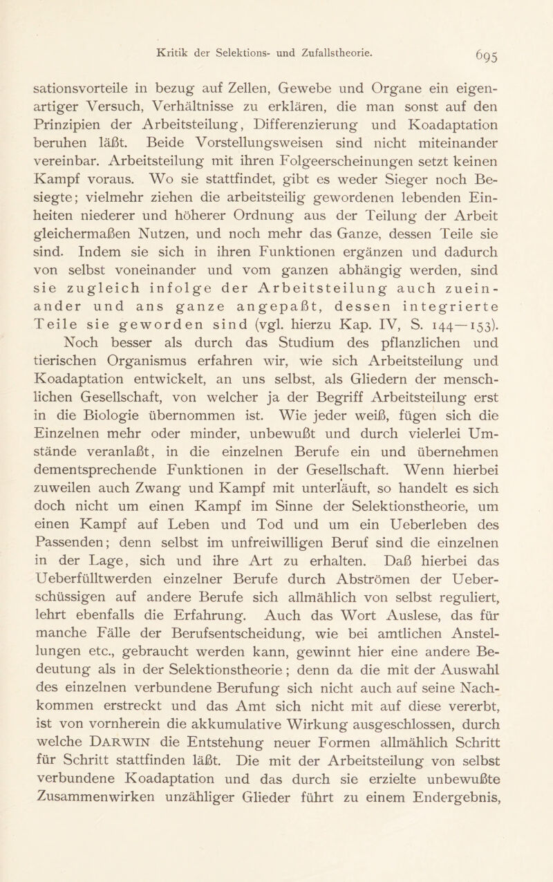 sationsvorteile in bezug auf Zellen, Gewebe und Organe ein eigen- artiger Versuch, Verhältnisse zu erklären, die man sonst auf den Prinzipien der Arbeitsteilung, Differenzierung und Koadaptation beruhen läßt. Beide Vorstellungsweisen sind nicht miteinander vereinbar. Arbeitsteilung mit ihren Folgeerscheinungen setzt keinen Kampf voraus. Wo sie stattfindet, gibt es weder Sieger noch Be- siegte; vielmehr ziehen die arbeitsteilig gewordenen lebenden Ein- heiten niederer und höherer Ordnung aus der Teilung der Arbeit gleichermaßen Nutzen, und noch mehr das Ganze, dessen Teile sie sind. Indem sie sich in ihren Funktionen ergänzen und dadurch von selbst voneinander und vom ganzen abhängig werden, sind sie zugleich infolge der Arbeitsteilung auch zuein- ander und ans ganze angepaßt, dessen integrierte Teile sie geworden sind (vgl. hierzu Kap. IV, S. 144—153). Noch besser als durch das Studium des pflanzlichen und tierischen Organismus erfahren wir, wie sich Arbeitsteilung und Koadaptation entwickelt, an uns selbst, als Gliedern der mensch- lichen Gesellschaft, von welcher ja der Begriff Arbeitsteilung erst in die Biologie übernommen ist. Wie jeder weiß, fügen sich die Einzelnen mehr oder minder, unbewußt und durch vielerlei Um- stände veranlaßt, in die einzelnen Berufe ein und übernehmen dementsprechende Funktionen in der Gesellschaft. Wenn hierbei zuweilen auch Zwang und Kampf mit unterläuft, so handelt es sich doch nicht um einen Kampf im Sinne der Selektionstheorie, um einen Kampf auf Leben und Tod und um ein Ueberleben des Passenden; denn selbst im unfreiwilligen Beruf sind die einzelnen in der Lage, sich und ihre Art zu erhalten. Daß hierbei das Ueberfülltwerden einzelner Berufe durch Abströmen der Ueber- schüssigen auf andere Berufe sich allmählich von selbst reguliert, lehrt ebenfalls die Erfahrung. Auch das Wort Auslese, das für manche Fälle der Berufsentscheidung, wie bei amtlichen Anstel- lungen etc., gebraucht werden kann, gewinnt hier eine andere Be- deutung als in der Selektionstheorie; denn da die mit der Auswahl des einzelnen verbundene Berufung sich nicht auch auf seine Nach- kommen erstreckt und das Amt sich nicht mit auf diese vererbt, ist von vornherein die akkumulative Wirkung ausgeschlossen, durch welche Darwin die Entstehung neuer Formen allmählich Schritt für Schritt stattfinden läßt. Die mit der Arbeitsteilung von selbst verbundene Koadaptation und das durch sie erzielte unbewußte Zusammenwirken unzähliger Glieder führt zu einem Endergebnis,