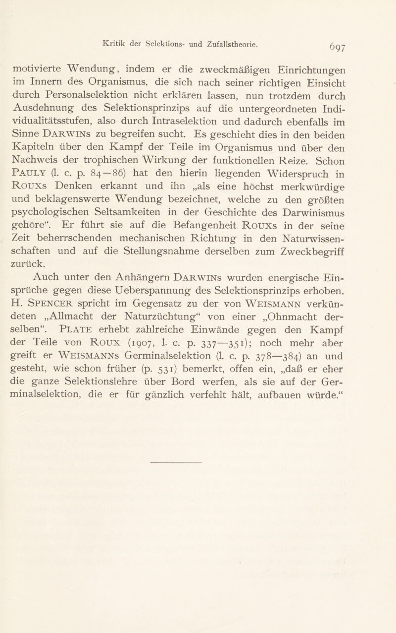 motivierte Wendung, indem er die zweckmäßigen Einrichtungen im Innern des Organismus, die sich nach seiner richtigen Einsicht durch Personalselektion nicht erklären lassen, nun trotzdem durch Ausdehnung des Selektionsprinzips auf die untergeordneten Indi- vidualitätsstufen, also durch Intraselektion und dadurch ebenfalls im Sinne Darwins zu begreifen sucht. Es geschieht dies in den beiden Kapiteln über den Kampf der Teile im Organismus und über den Nachweis der trophischen Wirkung der funktionellen Reize. Schon Pauly (1. c. p. 84—86) hat den hierin liegenden Widerspruch in Rouxs Denken erkannt und ihn „als eine höchst merkwürdige und beklagenswerte Wendung bezeichnet, welche zu den größten psychologischen Seltsamkeiten in der Geschichte des Darwinismus gehöre“. Er führt sie auf die Befangenheit Rouxs in der seine Zeit beherrschenden mechanischen Richtung in den Naturwissen- schaften und auf die Stellungsnahme derselben zum Zweckbegriff zurück. Auch unter den Anhängern Darwins wurden energische Ein- sprüche gegen diese Ueberspannung des Selektionsprinzips erhoben. H. Spencer spricht im Gegensatz zu der von Weismann verkün- deten „Allmacht der Naturzüchtung“ von einer „Ohnmacht der- selben“. Plate erhebt zahlreiche Einwände gegen den Kampf der Teile von Roux (1907, 1. c. p. 337—351); noch mehr aber greift er Weismanns Germinalselektion (1. c. p. 378—384) an und gesteht, wie schon früher (p. 531) bemerkt, offen ein, „daß er eher die ganze Selektionslehre über Bord werfen, als sie auf der Ger- minalselektion, die er für gänzlich verfehlt hält, aufbauen würde.“