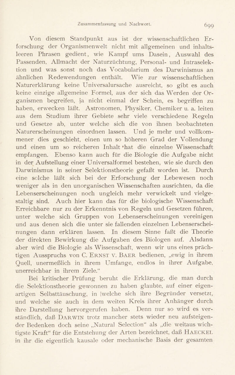 Von diesem Standpunkt aus ist der wissenschaftlichen Er- forschung- der Organismenwelt nicht mit allgemeinen und inhalts- leeren Phrasen gedient, wie Kampf ums Dasein, Auswahl des Passenden, Allmacht der Naturzüchtung, Personal- und Intraselek- tion und was sonst noch das Vocabularium des Darwinismus an ähnlichen Redewendungen enthält. Wie zur wissenschaftlichen Naturerklärung keine Universalursache ausreicht, so gibt es auch keine einzige allgemeine Formel, aus der sich das Werden der Or- ganismen begreifen, ja nicht einmal der Schein, es begriffen zu haben, erwecken läßt. Astronomen, Physiker, Chemiker u. a. leiten aus dem Studium ihrer Gebiete sehr viele verschiedene Regeln und Gesetze ab, unter welche sich die von ihnen beobachteten Naturerscheinungen einordnen lassen. Und je mehr und vollkom- mener dies geschieht, einen um so höheren Grad der Vollendung und einen um so reicheren Inhalt ‘hat die einzelne Wissenschaft empfangen. Ebenso kann auch für die Biologie die Aufgabe nicht in der Aufstellung einer Universalformel bestehen, wie sie durch den Darwinismus in seiner Selektionstheorie gefaßt worden ist. Durch eine solche läßt sich bei der Erforschung der Lebewesen noch weniger als in den unorganischen Wissenschaften ausrichten, da die Lebenserscheinungen noch ungleich mehr verwickelt und vielge- staltig sind. Auch hier kann das für die biologische Wissenschaft Erreichbare nur zu der Erkenntnis von Regeln und Gesetzen führen, unter welche sich Gruppen von Lebenserscheinungen vereinigen und aus denen sich die unter sie fallenden einzelnen Lebenserschei- nungen dann erklären lassen. In diesem Sinne faßt die Theorie der direkten Bewirkung die Aufgaben des Biologen auf. Alsdann aber wird die Biologie als Wissenschaft, wenn wir uns eines präch- tigen Ausspruchs von C. Ernst v. Baer bedienen, „ewig in ihrem Quell, unermeßlich in ihrem Umfange, endlos in ihrer Aufgabe, unerreichbar in ihrem Ziele.“ Bei kritischer Prüfung beruht die Erklärung, die man durch die Selektionstheorie gewonnen zu haben glaubte, auf einer eigen- artigen Selbsttäuschung, in [welche sich ihre Begründer versetzt, und welche sie auch in dem weiten Kreis ihrer Anhänger durch ihre Darstellung hervorgerufen haben. Denn nur so wird es ver- ständlich, daß Darwin trotz mancher stets wieder neu auf steigen- der Bedenken doch seine „Natural Selection“ als „die weitaus wich- tigste Kraft“ für die Entstehung der Arten bezeichnet, daß Haeckel in ihr die eigentlich kausale oder mechanische Basis der gesamten