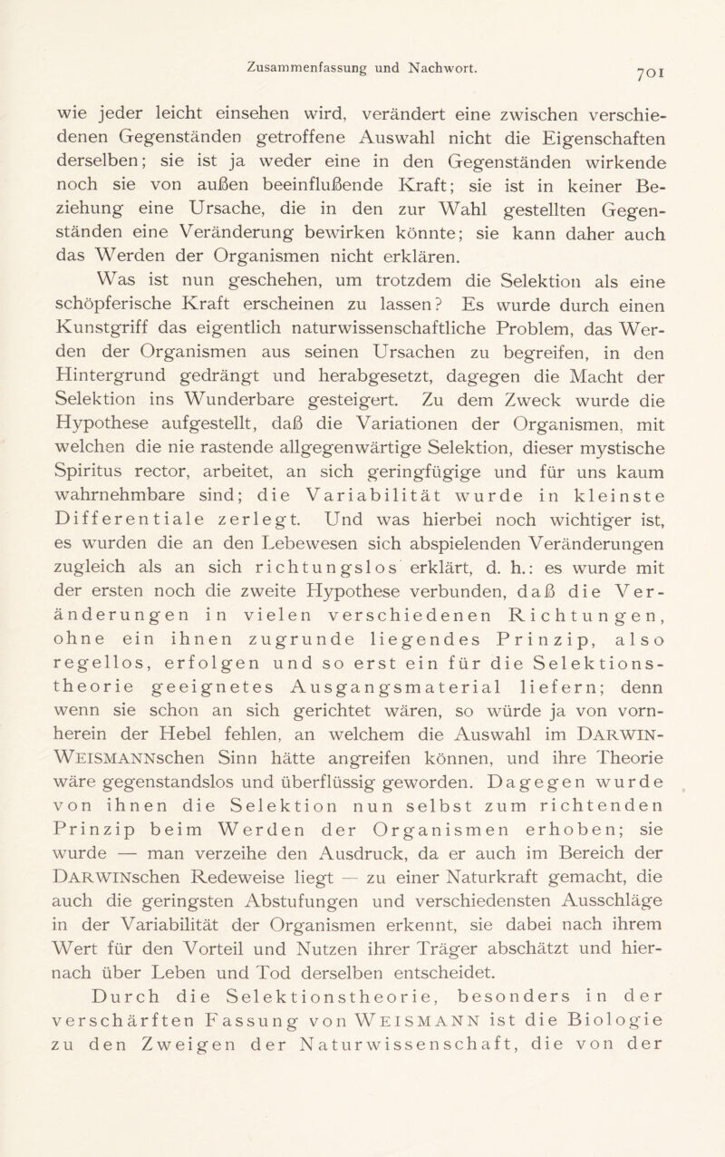 wie jeder leicht einsehen wird, verändert eine zwischen verschie- denen Gegenständen getroffene Auswahl nicht die Eigenschaften derselben; sie ist ja weder eine in den Gegenständen wirkende noch sie von außen beeinflußende Kraft; sie ist in keiner Be- ziehung eine Ursache, die in den zur Wahl gestellten Gegen- ständen eine Veränderung bewirken könnte; sie kann daher auch das Werden der Organismen nicht erklären. Was ist nun geschehen, um trotzdem die Selektion als eine schöpferische Kraft erscheinen zu lassen? Es wurde durch einen Kunstgriff das eigentlich naturwissenschaftliche Problem, das Wer- den der Organismen aus seinen Ursachen zu begreifen, in den Hintergrund gedrängt und herabgesetzt, dagegen die Macht der Selektion ins Wunderbare gesteigert. Zu dem Zweck wurde die Hypothese auf gestellt, daß die Variationen der Organismen, mit welchen die nie rastende allgegenwärtige Selektion, dieser mystische Spiritus rector, arbeitet, an sich geringfügige und für uns kaum wahrnehmbare sind; die Variabilität wurde in kleinste Differentiale zerlegt. Und was hierbei noch wichtiger ist, es wmrden die an den Lebewesen sich abspielenden Veränderungen zugleich als an sich richtungslos erklärt, d. h.: es wurde mit der ersten noch die zweite Hypothese verbunden, daß die Ver- änderungen in vielen verschiedenen Richtungen, ohne ein ihnen zugrunde liegendes Prinzip, also regellos, erfolgen und so erst ein für die Selektions- theorie geeignetes Ausgangsmaterial liefern; denn wenn sie schon an sich gerichtet wären, so würde ja von vorn- herein der Hebel fehlen, an welchem die Auswahl im Darwin- WEiSMANNschen Sinn hätte angreifen können, und ihre Theorie wäre gegenstandslos und überflüssig geworden. Dagegen wurde von ihnen die Selektion nun selbst zum richtenden Prinzip beim Werden der Organismen erhoben; sie wurde — man verzeihe den Ausdruck, da er auch im Bereich der DARWiNschen Redeweise liegt — zu einer Naturkraft gemacht, die auch die geringsten Abstufungen und verschiedensten Ausschläge in der Variabilität der Organismen erkennt, sie dabei nach ihrem Wert für den Vorteil und Nutzen ihrer Träger abschätzt und hier- nach über Leben und Tod derselben entscheidet. Durch die Selektionstheorie, besonders in der verschärften Fassung von Weismann ist die Biologie zu den Zweigen der Natur Wissenschaft, die von der