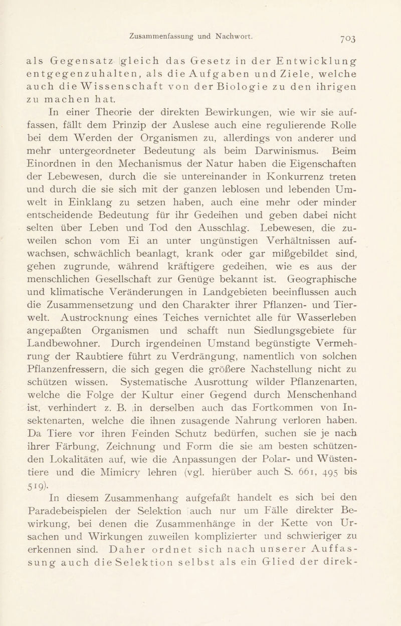 als Gegensatz igleich das Gesetz in der Entwicklung entgegenzuhalten, als dieAufgaben undZiele, welche auch die Wissenschaf t von derBiologie zu den ihrigen zu machen hat. In einer Theorie der direkten Bewirkungen, wie wir sie auT fassen, fällt dem Prinzip der Auslese auch eine regulierende Rohe bei dem Werden der Organismen zu, allerdings von anderer und mehr untergeordneter Bedeutung als beim Darwinismus. Beim Einordnen in den Mechanismus der Natur haben die Eigenschaften der Lebewesen, durch die sie untereinander in Konkurrenz treten und durch die sie sich mit der ganzen leblosen und lebenden Um- welt in Einklang zu setzen haben, auch eine mehr oder minder entscheidende Bedeutung für ihr Gedeihen und geben dabei nicht selten über Leben und Tod den Ausschlag. Lebewesen, die zu- weilen schon vom Ei an unter ungünstigen Verhältnissen auf- wachsen, schwächlich beanlagt, krank oder gar mißgebildet sind, gehen zugrunde, während kräftigere gedeihen, wie es aus der menschlichen Gesellschaft zur Genüge bekannt ist. Geographische und klimatische Veränderungen in Landgebieten beeinflussen auch die Zusammensetzung und den Charakter ihrer Pflanzen- und Tier- welt. Austrocknung eines Teiches vernichtet alle für Wasserleben angepaßten Organismen und schafft nun Siedlungsgebiete für Landbewohner. Durch irgendeinen Umstand begünstigte Vermeh- rung der Raubtiere führt zu Verdrängung, namentlich von solchen Pflanzenfressern, die sich gegen die größere Nachstellung nicht zu schützen wissen. Systematische Ausrottung wilder Pflanzenarten, welche die Eolge der Kultur einer Gegend durch Menschenhand ist, verhindert z. B. ,in derselben auch das Eortkommen von In- sektenarten, welche die ihnen zusagende Nahrung verloren haben. Da Tiere vor ihren P'einden Schutz bedürfen, suchen sie je nach ihrer Eärbung, Zeichnung und Eorm die sie am besten schützen- den Lokalitäten auf, wie die Anpassungen der Polar- und Wüsten- tiere und die Mimicry lehren (vgl. hierüber auch S. 661, 495 bis 519)- In diesem Zusammenhang aufgefaßt handelt es sich bei den Paradebeispielen der Selektion iauch nur um Eälle direkter Be- wirkung, bei denen die Zusammenhänge in der Kette von Ur- sachen und Wirkungen zuweilen komplizierter und schwieriger zu erkennen sind. Daher ordnet sich nach unserer Auffas- sung auch dieSelektion selbst als ein Glied der direk-