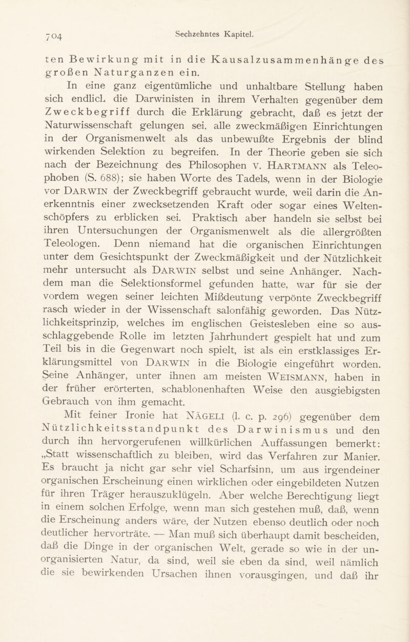 ten Bewirkung mit in die Kausalzusammenhang-e des großen Naturganzen ein. In eine ganz eigentümliche und unhaltbare Stellung haben sich endlich die Darwinisten in ihrem Verhalten gegenüber dem Zweckbegriff durch die Erklärung gebracht, daß es jetzt der Naturwissenschaft gelungen sei, alle zweckmäßigen Einrichtungen in der Organismenwelt als das unbewußte Ergebnis der blind wirkenden Selektion zu begreifen. In der Theorie geben sie sich nach der Bezeichnung des Philosophen v. Hartmann als Teleo- phoben (S. 688); sie haben Worte des Tadels, wenn in der Biolog-ie vor Darwin der Zweckbegriff gebraucht wurde, weil darin die An- erkenntnis einer zwecksetzenden Kraft oder sogar eines Welten- schöpfers zu erblicken sei. Praktisch aber handeln sie selbst bei ihren Untersuchungen der Organismenwelt als die allergrößten Teleologen. Denn niemand hat die organischen Einrichtungen unter dem Gesichtspunkt der Zweckmäßigkeit und der Nützlichkeit mehr untersucht als Darwin selbst und seine Anhänger. Nach- dem man die Selektionsformel gefunden hatte, war für sie der vordem wegen seiner leichten Mißdeutung verpönte Zweckbegriff rasch wieder in der Wissenschaft salonfähig geworden. Das Nütz- lichkeitsprinzip, welches im englischen Geistesleben eine so aus- schlaggebende Rolle im letzten Jahrhundert gespielt hat und zum Teil bis in die Gegenwart noch spielt, ist als ein erstklassiges Er- klärungsmittel von Darwin in die Biologie eingeführt worden. §eine Anhänger, unter ihnen am meisten Weismann, haben in der früher erörterten, schablonenhaften Weise den ausgiebigsten Gebrauch von ihm gemacht. Mit feiner Ironie hat Nägeli (1. c. p. 296) gegenüber dem Nützlichkeitsstandpunkt des Darwinismus und den durch ihn hervorgerufenen willkürlichen Auffassungen bemerkt: „Statt wissenschaftlich zu bleiben, wird das Verfahren zur Manier. Es braucht ja nicht gar sehr viel Scharfsinn, um aus irgendeiner organischen Erscheinung einen wirklichen oder eingebildeten Nutzen für ihren Träger herauszuklügeln. Aber welche Berechtigung liegt in einem solchen Erfolge, wenn man sich gestehen muß, daß, wenn die Erscheinung anders wäre, der Nutzen ebenso deutlich oder noch deutlicher hervorträte. — Man muß sich überhaupt damit bescheiden, daß die Dinge in der organischen Welt, gerade so wie in der un- organisierten Natur, da sind, weil sie eben da sind, weil nämlich die sie bewirkenden Ursachen ihnen vorausgingen, und daß ihr