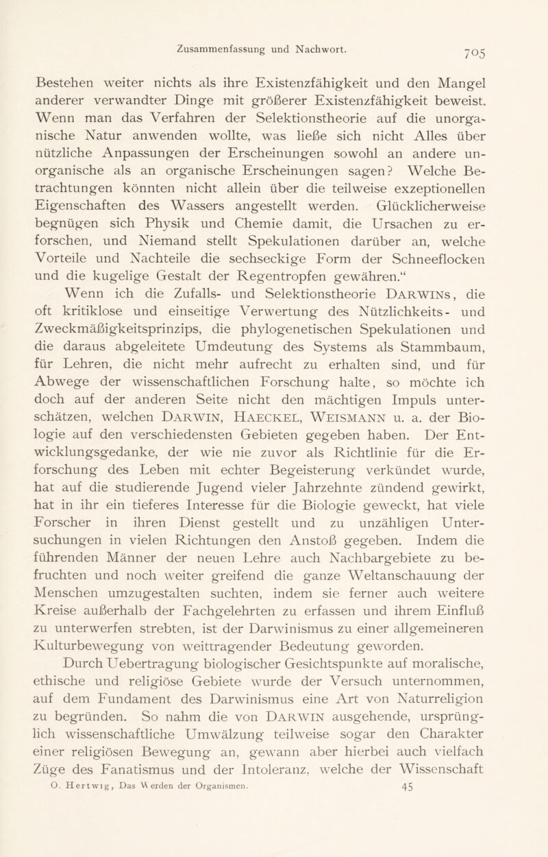 Bestehen weiter nichts als ihre Existenzfähigkeit und den Mangel anderer verwandter Dinge mit größerer Existenzfähigkeit beweist. Wenn man das Verfahren der Selektionstheorie auf die unorga- nische Natur anwenden wollte, was ließe sich nicht Alles über nützliche Anpassungen der Erscheinungen sowohl an andere un- organische als an organische Erscheinungen sagen? Welche Be- trachtungen könnten nicht allein über die teilweise exzeptionellen Eigenschaften des Wassers angestellt werden. Glücklicherweise begnügen sich Physik und Chemie damit, die Ursachen zu er- forschen, und Niemand stellt Spekulationen darüber an, welche Vorteile und Nachteile die sechseckige Eorm der Schneeflocken und die kugelige Gestalt der Regentropfen gewähren.“ Wenn ich die Zufalls- und Selektionstheorie Darwins, die oft kritiklose und einseitige Verwertung des Nützlichkeits- und Zweckmäßigkeitsprinzips, die phylogenetischen Spekulationen und die daraus abgeleitete Umdeutung des Systems als Stammbaum, für Lehren, die nicht mehr aufrecht zu erhalten sind, und für Abwege der wissenschaftlichen Eorschung halte, so möchte ich doch auf der anderen Seite nicht den mächtigen Impuls unter- schätzen, welchen Darwin, Haeckel, Weismann u. a. der Bio- logie auf den verschiedensten Gebieten gegeben haben. Der Ent- wicklungsgedanke, der wie nie zuvor als Richtlinie für die Er- forschung des Leben mit echter Begeisterung verkündet wurde, hat auf die studierende Jugend vieler Jahrzehnte zündend gewirkt, hat in ihr ein tieferes Interesse für die Biologie geweckt, hat viele Eorscher in ihren Dienst gestellt und zu unzähligen Unter- suchungen in vielen Richtungen den Anstoß gegeben. Indem die führenden Männer der neuen Lehre auch Nachbargebiete zu be- fruchten und noch weiter greifend die ganze Weltanschauung der Menschen umzugestalten suchten, indem sie ferner auch weitere Kreise außerhalb der Eachgelehrten zu erfassen und ihrem Einfluß zu unterwerfen strebten, ist der Darwinismus zu einer allgemeineren Kulturbewegung von weittragender Bedeutung geworden. Durch Uebertragung biologischer Gesichtspunkte auf moralische, ethische und religiöse Gebiete wurde der Versuch unternommen, auf dem Eundament des Darwinismus eine Art von Naturreligion zu begründen. So nahm die von Darwin ausgehende, ursprüng- lich wissenschaftliche Umwälzung teilweise sog'ar den Charakter einer religiösen Bewegung an, gewann aber hierbei auch vielfach Züge des Fanatismus und der Intoleranz, welche der Wissenschaft O. Hertwig, Das Werden der Organismen. 45