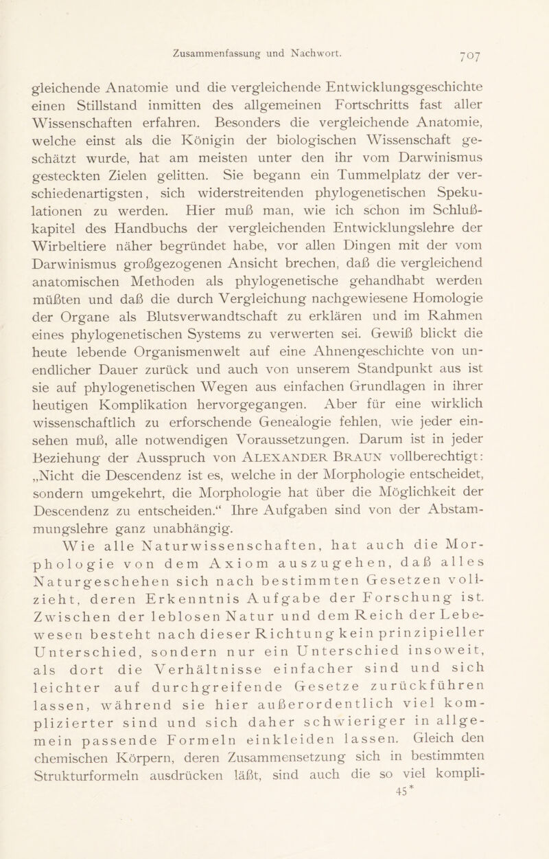 gleichende Anatomie und die vergleichende Entwicklungsgeschichte einen Stillstand inmitten des allgemeinen Fortschritts fast aller Wissenschaften erfahren. Besonders die vergleichende Anatomie, welche einst als die Königin der biologischen Wissenschaft ge- schätzt wurde, hat am meisten unter den ihr vom Darwinismus gesteckten Zielen gelitten. Sie begann ein Tummelplatz der ver- schiedenartigsten , sich widerstreitenden phylogenetischen Speku- lationen zu werden. Hier muß man, wie ich schon im Schluß- kapitel des Handbuchs der vergleichenden Entwicklungslehre der Wirbeltiere näher begründet habe, vor allen Dingen mit der vom Darwinismus großgezogenen Ansicht brechen, daß die vergleichend anatomischen Methoden als phylogenetische gehandhabt werden müßten und daß die durch Vergleichung nachgewiesene Homologie der Organe als Blutsverwandtschaft zu erklären und im Rahmen eines phylogenetischen Systems zu verwerten sei. Gewiß blickt die heute lebende Organismenwelt auf eine Ahnengeschichte von un- endlicher Dauer zurück und auch von unserem Standpunkt aus ist sie auf phylogenetischen Wegen aus einfachen Grundlagen in ihrer heutigen Komplikation her vor gegangen. Aber für eine wirklich wissenschaftlich zu erforschende Genealogie fehlen, wie jeder ein- sehen muß, alle notwendigen Voraussetzungen. Darum ist in jeder Beziehung der Ausspruch von Alexander Braun vollberechtigt: „Nicht die Descendenz ist es, welche in der Morphologie entscheidet, sondern umgekehrt, die Morpholog'ie hat über die Möglichkeit der Descendenz zu entscheiden.“ Ihre Aufgaben sind von der Abstam- mungslehre ganz unabhängig. Wie alle Naturwissenschaften, hat auch die Mor- phologie von dem Axiom auszu gehen, daß alles Naturgeschehen sich nach bestimmten Gesetzen voll- zieht, deren Erkenntnis Aufgabe der Forschung ist. Zwischen der leblosen Natur und dem Reich der Lebe- wesen besteht nach dieser Richtung kein prinzipieller Unterschied, sondern nur ein Unterschied insoweit, als dort die Verhältnisse einfacher sind und sich leichter auf durchgreifende Gesetze zurückführen lassen, während sie hier außerordentlich viel kom- plizierter sind und sich daher schwieriger in allge- mein passende Formeln einkleiden lassen. Gleich den chemischen Körpern, deren Zusammensetzung sich in bestimmten Strukturformeln ausdrücken läßt, sind auch die so viel kompli- 45*