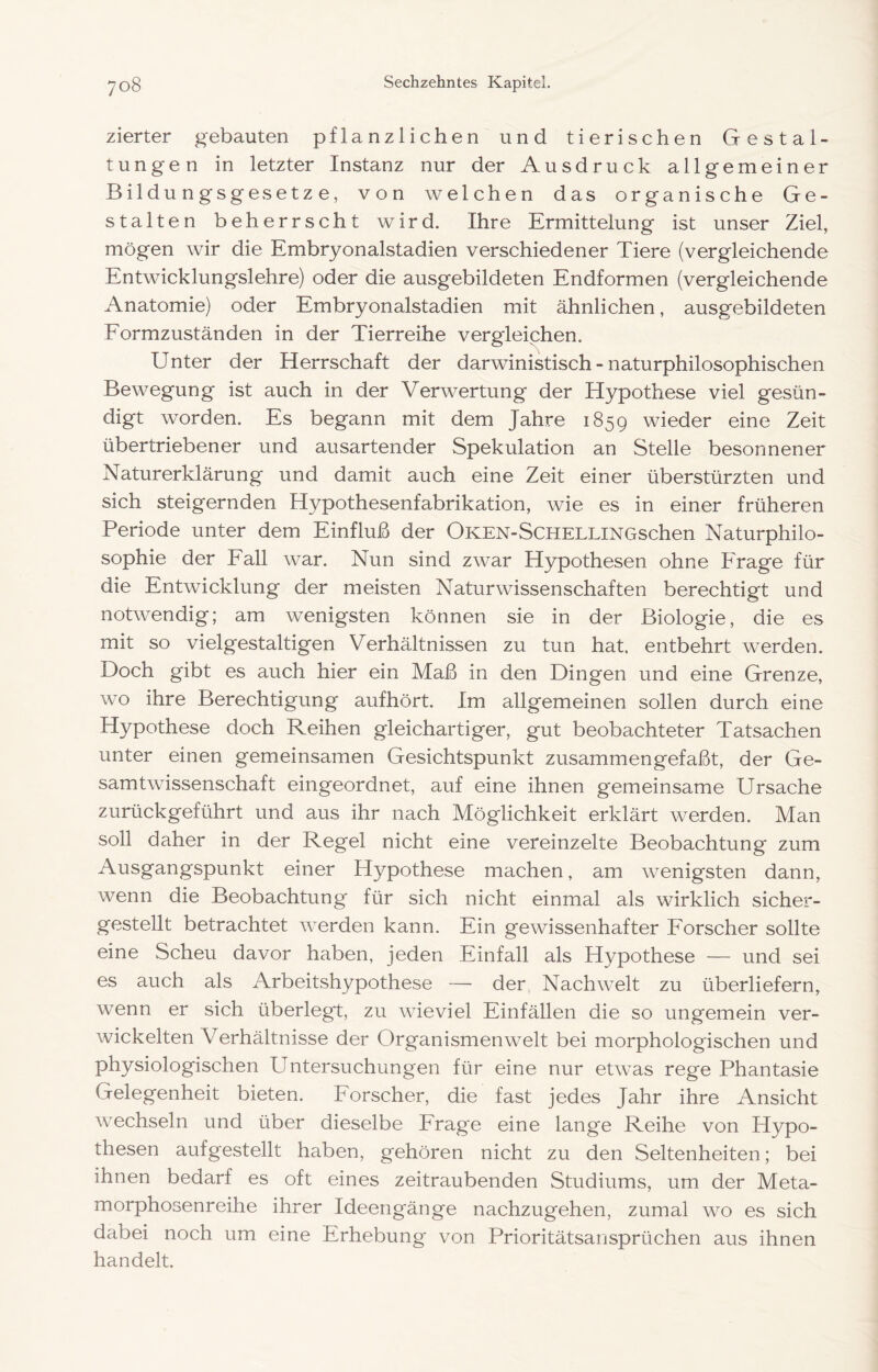 zierter gebauten pflanzlichen und tierischen Gestal- tungen in letzter Instanz nur der Ausdruck allgemeiner Bildungsgesetze, von welchen das organische Ge- stalten beherrscht wird. Ihre Ermittelung ist unser Ziel, mögen wir die Embryonalstadien verschiedener Tiere (vergleichende Entwicklungslehre) oder die ausgebildeten Endformen (vergleichende Anatomie) oder Embryonalstadien mit ähnlichen, ausgebildeten Eormzuständen in der Tierreihe vergleichen. Unter der Herrschaft der darwinistisch - naturphilosophischen Bewegung ist auch in der Verwertung der Hypothese viel gesün- digt worden. Es begann mit dem Jahre 1859 wieder eine Zeit übertriebener und ausartender Spekulation an Stelle besonnener Naturerklärung und damit auch eine Zeit einer überstürzten und sich steigernden Hypothesenfabrikation, wie es in einer früheren Periode unter dem Einfluß der OKEN-SCHELLiNGschen Naturphilo- sophie der Eall war. Nun sind zwar Hypothesen ohne Frage für die Entwicklung der meisten Naturwissenschaften berechtigt und notwendig; am wenigsten können sie in der Biologie, die es mit so vielgestaltigen Verhältnissen zu tun hat. entbehrt werden. Doch gibt es auch hier ein Maß in den Dingen und eine Grenze, wo ihre Berechtigung aufhört. Im allgemeinen sollen durch eine Hypothese doch Reihen gleichartiger, gut beobachteter Tatsachen unter einen gemeinsamen Gesichtspunkt zusammengefaßt, der Ge- samtwissenschaft eingeordnet, auf eine ihnen gemeinsame Ursache zurückgeführt und aus ihr nach Möglichkeit erklärt werden. Man soll daher in der Regel nicht eine vereinzelte Beobachtung zum Ausgangspunkt einer Hypothese machen, am wenigsten dann, wenn die Beobachtung für sich nicht einmal als wirklich sicher- gestellt betrachtet werden kann. Ein gewissenhafter Forscher sollte eine Scheu davor haben, jeden Einfall als Hypothese — und sei es auch als Arbeitshypothese — der, Nachwelt zu überliefern, wenn er sich überlegt, zu wieviel Einfällen die so ungemein ver- wickelten Verhältnisse der Organismen weit bei morphologischen und physiologischen Untersuchungen für eine nur etwas rege Phantasie Gelegenheit bieten. Forscher, die fast jedes Jahr ihre Ansicht wechseln und über dieselbe Frage eine lange Reihe von Hypo- thesen aufgestellt haben, gehören nicht zu den Seltenheiten; bei ihnen bedarf es oft eines zeitraubenden Studiums, um der Meta- morphosenreihe ihrer Ideengänge nachzugehen, zumal wo es sich dabei noch um eine Erhebung von Prioritätsansprüchen aus ihnen handelt.