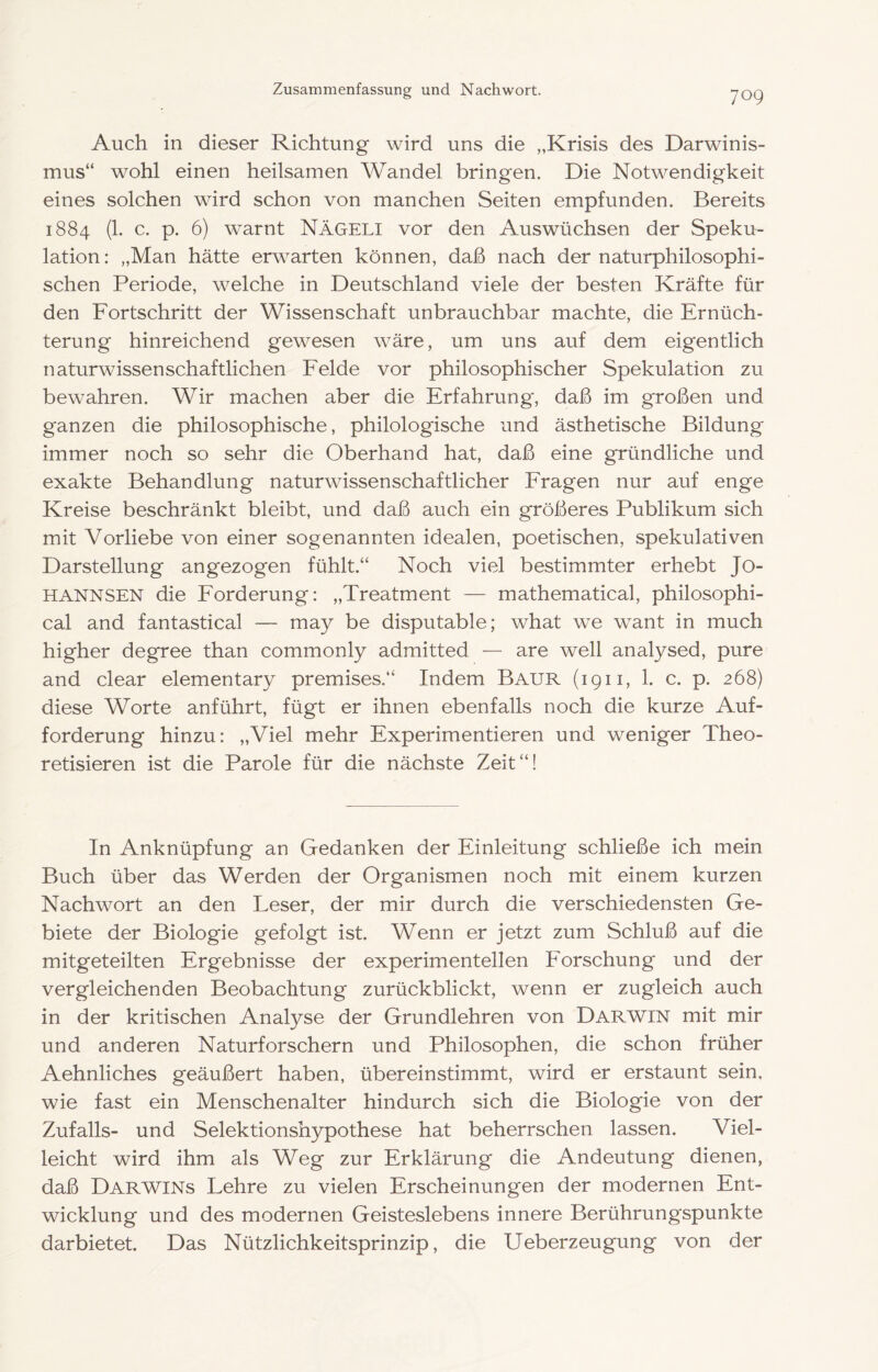 Auch in dieser Richtung wird uns die „Krisis des Darwinis- mus“ wohl einen heilsamen Wandel bringen. Die Notwendigkeit eines solchen wird schon von manchen Seiten empfunden. Bereits 1884 (1. c. p. 6) warnt NäGELI vor den Auswüchsen der Speku- lation: „Man hätte erwarten können, daß nach der naturphilosophi- schen Periode, welche in Deutschland viele der besten Kräfte für den Fortschritt der Wissenschaft unbrauchbar machte, die Ernüch- terung hinreichend gewesen wäre, um uns auf dem eigentlich naturwissenschaftlichen Felde vor philosophischer Spekulation zu bewahren. Wir machen aber die Erfahrung, daß im großen und ganzen die philosophische, philologische und ästhetische Bildung immer noch so sehr die Oberhand hat, daß eine gründliche und exakte Behandlung naturwissenschaftlicher Fragen nur auf enge Kreise beschränkt bleibt, und daß auch ein größeres Publikum sich mit Vorliebe von einer sogenannten idealen, poetischen, spekulativen Darstellung angezogen fühlt.“ Noch viel bestimmter erhebt Jo- HANNSEN die Forderung: „Treatment — mathematical, philosophi- cal and fantastical — may be disputable; what we want in much higher degree than commonly admitted — are well analysed, pure and clear elementary premises.“ Indem Baur (1911, 1. c. p. 268) diese Worte anführt, fügt er ihnen ebenfalls noch die kurze Auf- forderung hinzu: „Viel mehr Experimentieren und weniger Theo- retisieren ist die Parole für die nächste Zeit“! In Anknüpfung an Gedanken der Einleitung schließe ich mein Buch über das Werden der Organismen noch mit einem kurzen Nachwort an den Leser, der mir durch die verschiedensten Ge- biete der Biologie gefolgt ist. Wenn er jetzt zum Schluß auf die mitgeteilten Ergebnisse der experimentellen Forschung und der vergleichenden Beobachtung zurückblickt, wenn er zugleich auch in der kritischen Analyse der Grundlehren von DARWIN mit mir und anderen Naturforschern und Philosophen, die schon früher Aehnliches geäußert haben, übereinstimmt, wird er erstaunt sein, wie fast ein Menschenalter hindurch sich die Biologie von der Zufalls- und Selektionshypothese hat beherrschen lassen. Viel- leicht wird ihm als Weg zur Erklärung die Andeutung dienen, daß Darwins Lehre zu vielen Erscheinungen der modernen Ent- wicklung und des modernen Geisteslebens innere Berührungspunkte dar bietet. Das Nützlichkeitsprinzip, die Ueberzeugung von der